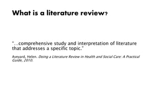 What is a literature review?
“…comprehensive study and interpretation of literature
that addresses a specific topic.”
Aveyard, Helen. Doing a Literature Review in Health and Social Care: A Practical
Guide, 2010.
 
