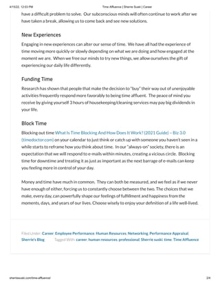 4/15/22, 12:03 PM Time Affluence | Sherrie Suski | Career
sherriesuski.com/time-affluence/ 2/4
Tagged With: career, human resources, professional, Sherrie suski, time, Time Affluence
have a difficult problem to solve.  Our subconscious minds will often continue to work after we
have taken a break, allowing us to come back and see new solutions.
New Experiences
Engaging in new experiences can alter our sense of time.  We have all had the experience of
time moving more quickly or slowly depending on what we are doing and how engaged at the
moment we are.  When we free our minds to try new things, we allow ourselves the gift of
experiencing our daily life differently.
Funding Time
Research has shown that people that make the decision to “buy” their way out of unenjoyable
activities frequently respond more favorably to being time affluent.  The peace of mind you
receive by giving yourself 3 hours of housekeeping/cleaning services may pay big dividends in
your life.
Block Time
Blocking out time What Is Time Blocking And How Does It Work? (2021 Guide) – Biz 3.0
(timedoctor.com) on your calendar to just think or catch up with someone you haven’t seen in a
while starts to reframe how you think about time.  In our “always-on” society, there is an
expectation that we will respond to e-mails within minutes, creating a vicious circle.  Blocking
time for downtime and treating it as just as important as the next barrage of e-mails can keep
you feeling more in control of your day.
Money and time have much in common.  They can both be measured, and we feel as if we never
have enough of either, forcing us to constantly choose between the two. The choices that we
make, every day, can powerfully shape our feelings of fulfillment and happiness from the
moments, days, and years of our lives. Choose wisely to enjoy your definition of a life well-lived.
Filed Under: Career, Employee Performance, Human Resources, Networking, Performance Appraisal,
Sherrie's Blog
 