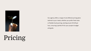 Pricing
Our agency offers a range of cost-effective pricing plans
tailored to your needs, whether you prefer fixed rates
or flexible hourly pricing, starting at just 25 EUR per
hour, ensuring a perfect fit for your project's budget
and goals.
 