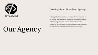 Our Agency
In the digital sphere, I embarked on a transformative journey as
the founder of an agency that bridges the gap between creativity
and technology, fueled by passion, determination, and an
unwavering commitment to excellence. Despite initial challenges,
my dedication to web development remains unwavering.
Greetings from Timeahead Agency!
 