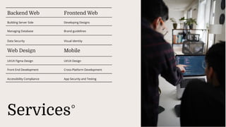 Services
Building Server Side
Backend Web
Managing Database
Data Security
Frontend Web
Developing Designs
Brand guidelines
Visual identity
Web Design Mobile
UI/UX Figma Design UI/UX Design
Front End Development Cross-Platform Development
Accessibility Compliance App Security and Testing
 
