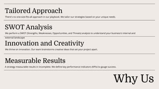 Why Us
Tailored Approach
There's no one-size-fits-all approach in our playbook. We tailor our strategies based on your unique needs.
SWOT Analysis
We perform a SWOT (Strengths, Weaknesses, Opportunities, and Threats) analysis to understand your business's internal and
external landscape
We thrive on innovation. Our team brainstorms creative ideas that set your project apart.
Measurable Results
A strategy measurable results in incomplete. We define key performance indicators (KPIs) to gauge success.
Innovation and Creativity
 