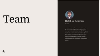 Team Habib ur Rehman
Founder
As the founder of Timeahead Agency, I've
embarked on a transformative journey filled
with lessons from every project and client
interaction, leading to gratitude for past
opportunities and excitement for what lies
ahead.
 