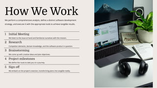 How We Work
We perform a comprehensive analysis, define a distinct software development
strategy, and execute it with the appropriate tools to achieve tangible results.
1 Initial Meeting
We listen to the issue at hand and familiarize ourselves with the mission.
2 Research
Competitor elements, domain knowledge, and the software product in question.
3 Brainstorming
We come up with creative ideas and plan objectives.
4 Project milestones
We define the route to take you on a journey.
5 Sign off
We embark on the project's exection, transforming plans into tangible reality.
 