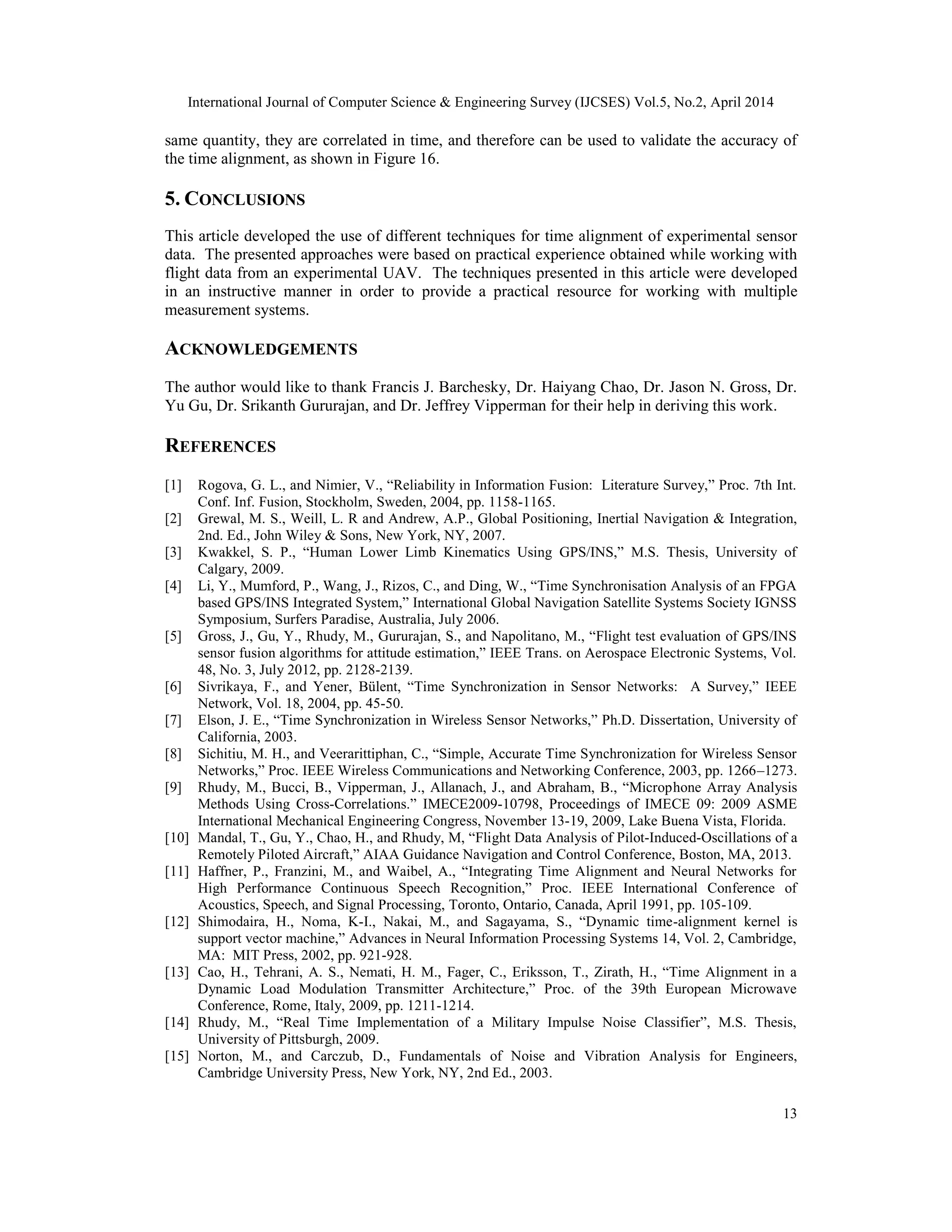 International Journal of Computer Science & Engineering Survey (IJCSES) Vol.5, No.2, April 2014
13
same quantity, they are correlated in time, and therefore can be used to validate the accuracy of
the time alignment, as shown in Figure 16.
5. CONCLUSIONS
This article developed the use of different techniques for time alignment of experimental sensor
data. The presented approaches were based on practical experience obtained while working with
flight data from an experimental UAV. The techniques presented in this article were developed
in an instructive manner in order to provide a practical resource for working with multiple
measurement systems.
ACKNOWLEDGEMENTS
The author would like to thank Francis J. Barchesky, Dr. Haiyang Chao, Dr. Jason N. Gross, Dr.
Yu Gu, Dr. Srikanth Gururajan, and Dr. Jeffrey Vipperman for their help in deriving this work.
REFERENCES
[1] Rogova, G. L., and Nimier, V., “Reliability in Information Fusion: Literature Survey,” Proc. 7th Int.
Conf. Inf. Fusion, Stockholm, Sweden, 2004, pp. 1158-1165.
[2] Grewal, M. S., Weill, L. R and Andrew, A.P., Global Positioning, Inertial Navigation & Integration,
2nd. Ed., John Wiley & Sons, New York, NY, 2007.
[3] Kwakkel, S. P., “Human Lower Limb Kinematics Using GPS/INS,” M.S. Thesis, University of
Calgary, 2009.
[4] Li, Y., Mumford, P., Wang, J., Rizos, C., and Ding, W., “Time Synchronisation Analysis of an FPGA
based GPS/INS Integrated System,” International Global Navigation Satellite Systems Society IGNSS
Symposium, Surfers Paradise, Australia, July 2006.
[5] Gross, J., Gu, Y., Rhudy, M., Gururajan, S., and Napolitano, M., “Flight test evaluation of GPS/INS
sensor fusion algorithms for attitude estimation,” IEEE Trans. on Aerospace Electronic Systems, Vol.
48, No. 3, July 2012, pp. 2128-2139.
[6] Sivrikaya, F., and Yener, Bülent, “Time Synchronization in Sensor Networks: A Survey,” IEEE
Network, Vol. 18, 2004, pp. 45-50.
[7] Elson, J. E., “Time Synchronization in Wireless Sensor Networks,” Ph.D. Dissertation, University of
California, 2003.
[8] Sichitiu, M. H., and Veerarittiphan, C., “Simple, Accurate Time Synchronization for Wireless Sensor
Networks,” Proc. IEEE Wireless Communications and Networking Conference, 2003, pp. 1266–1273.
[9] Rhudy, M., Bucci, B., Vipperman, J., Allanach, J., and Abraham, B., “Microphone Array Analysis
Methods Using Cross-Correlations.” IMECE2009-10798, Proceedings of IMECE 09: 2009 ASME
International Mechanical Engineering Congress, November 13-19, 2009, Lake Buena Vista, Florida.
[10] Mandal, T., Gu, Y., Chao, H., and Rhudy, M, “Flight Data Analysis of Pilot-Induced-Oscillations of a
Remotely Piloted Aircraft,” AIAA Guidance Navigation and Control Conference, Boston, MA, 2013.
[11] Haffner, P., Franzini, M., and Waibel, A., “Integrating Time Alignment and Neural Networks for
High Performance Continuous Speech Recognition,” Proc. IEEE International Conference of
Acoustics, Speech, and Signal Processing, Toronto, Ontario, Canada, April 1991, pp. 105-109.
[12] Shimodaira, H., Noma, K-I., Nakai, M., and Sagayama, S., “Dynamic time-alignment kernel is
support vector machine,” Advances in Neural Information Processing Systems 14, Vol. 2, Cambridge,
MA: MIT Press, 2002, pp. 921-928.
[13] Cao, H., Tehrani, A. S., Nemati, H. M., Fager, C., Eriksson, T., Zirath, H., “Time Alignment in a
Dynamic Load Modulation Transmitter Architecture,” Proc. of the 39th European Microwave
Conference, Rome, Italy, 2009, pp. 1211-1214.
[14] Rhudy, M., “Real Time Implementation of a Military Impulse Noise Classifier”, M.S. Thesis,
University of Pittsburgh, 2009.
[15] Norton, M., and Carczub, D., Fundamentals of Noise and Vibration Analysis for Engineers,
Cambridge University Press, New York, NY, 2nd Ed., 2003.
 