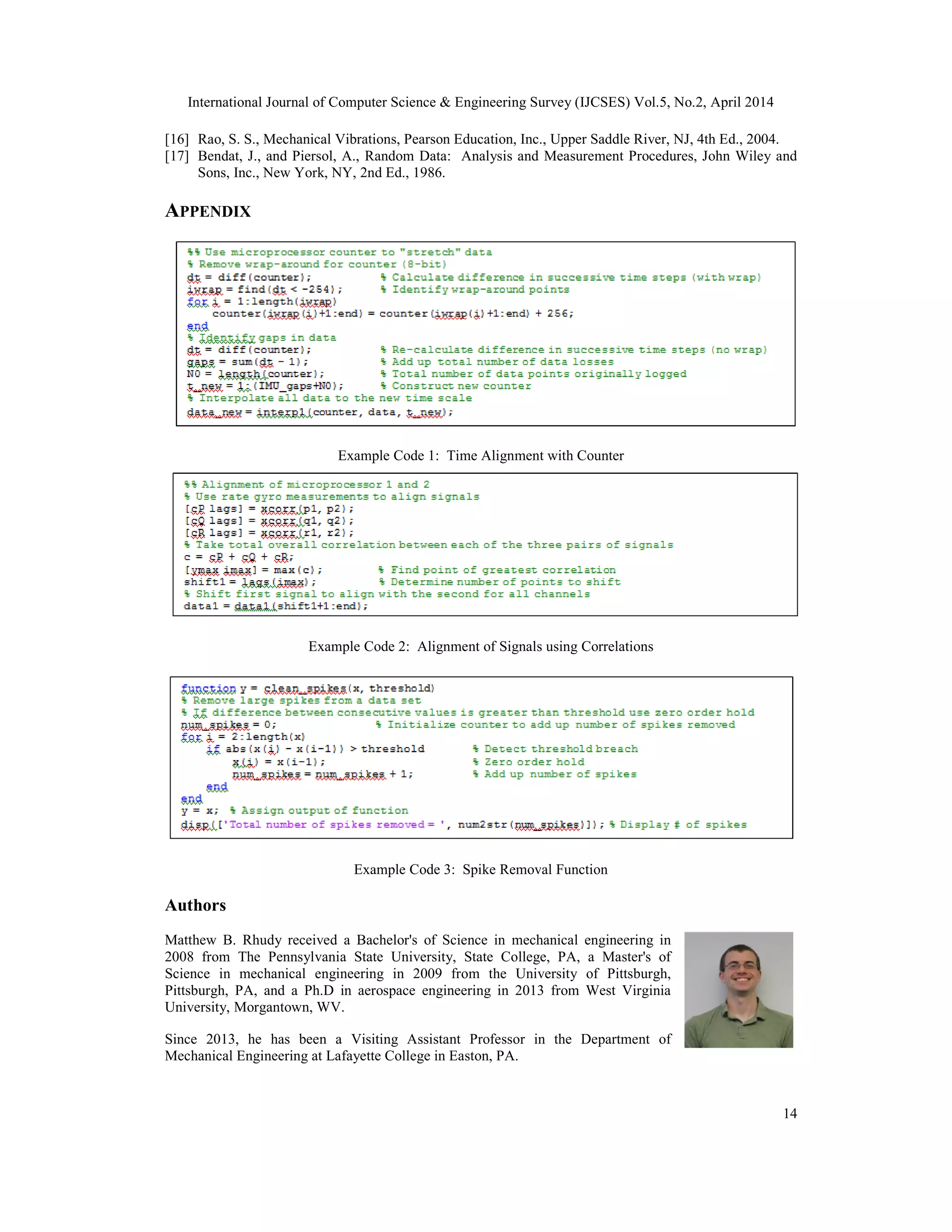 International Journal of Computer Science & Engineering Survey (IJCSES) Vol.5, No.2, April 2014
14
[16] Rao, S. S., Mechanical Vibrations, Pearson Education, Inc., Upper Saddle River, NJ, 4th Ed., 2004.
[17] Bendat, J., and Piersol, A., Random Data: Analysis and Measurement Procedures, John Wiley and
Sons, Inc., New York, NY, 2nd Ed., 1986.
APPENDIX
Example Code 1: Time Alignment with Counter
Example Code 2: Alignment of Signals using Correlations
Example Code 3: Spike Removal Function
Authors
Matthew B. Rhudy received a Bachelor's of Science in mechanical engineering in
2008 from The Pennsylvania State University, State College, PA, a Master's of
Science in mechanical engineering in 2009 from the University of Pittsburgh,
Pittsburgh, PA, and a Ph.D in aerospace engineering in 2013 from West Virginia
University, Morgantown, WV.
Since 2013, he has been a Visiting Assistant Professor in the Department of
Mechanical Engineering at Lafayette College in Easton, PA.
 