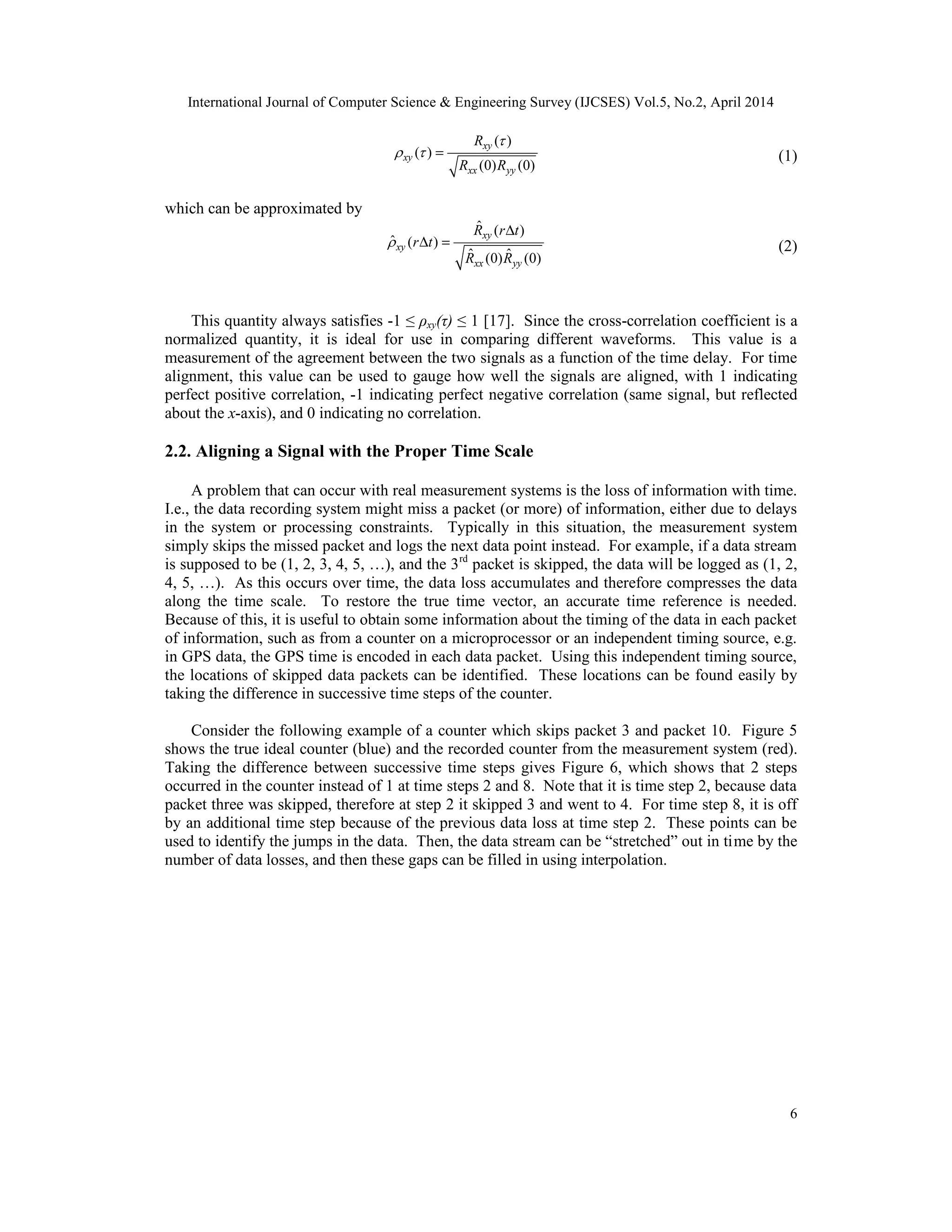 International Journal of Computer Science & Engineering Survey (IJCSES) Vol.5, No.2, April 2014
6
( )
( )
(0) (0)
xy
xy
xx yy
R
R R

  = (1)
which can be approximated by
ˆ ( )
ˆ ( )
ˆ ˆ(0) (0)
xy
xy
xx yy
R r t
r t
R R

∆
∆ = (2)
This quantity always satisfies -1 ≤ ρxy(τ) ≤ 1 [17]. Since the cross-correlation coefficient is a
normalized quantity, it is ideal for use in comparing different waveforms. This value is a
measurement of the agreement between the two signals as a function of the time delay. For time
alignment, this value can be used to gauge how well the signals are aligned, with 1 indicating
perfect positive correlation, -1 indicating perfect negative correlation (same signal, but reflected
about the x-axis), and 0 indicating no correlation.
2.2. Aligning a Signal with the Proper Time Scale
A problem that can occur with real measurement systems is the loss of information with time.
I.e., the data recording system might miss a packet (or more) of information, either due to delays
in the system or processing constraints. Typically in this situation, the measurement system
simply skips the missed packet and logs the next data point instead. For example, if a data stream
is supposed to be (1, 2, 3, 4, 5, …), and the 3rd
packet is skipped, the data will be logged as (1, 2,
4, 5, …). As this occurs over time, the data loss accumulates and therefore compresses the data
along the time scale. To restore the true time vector, an accurate time reference is needed.
Because of this, it is useful to obtain some information about the timing of the data in each packet
of information, such as from a counter on a microprocessor or an independent timing source, e.g.
in GPS data, the GPS time is encoded in each data packet. Using this independent timing source,
the locations of skipped data packets can be identified. These locations can be found easily by
taking the difference in successive time steps of the counter.
Consider the following example of a counter which skips packet 3 and packet 10. Figure 5
shows the true ideal counter (blue) and the recorded counter from the measurement system (red).
Taking the difference between successive time steps gives Figure 6, which shows that 2 steps
occurred in the counter instead of 1 at time steps 2 and 8. Note that it is time step 2, because data
packet three was skipped, therefore at step 2 it skipped 3 and went to 4. For time step 8, it is off
by an additional time step because of the previous data loss at time step 2. These points can be
used to identify the jumps in the data. Then, the data stream can be “stretched” out in time by the
number of data losses, and then these gaps can be filled in using interpolation.
 
