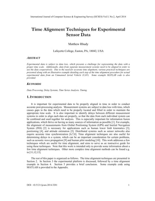 International Journal of Computer Science & Engineering Survey (IJCSES) Vol.5, No.2, April 2014
DOI : 10.5121/ijcses.2014.5201 1
Time Alignment Techniques for Experimental
Sensor Data
Matthew Rhudy
Lafayette College, Easton, PA, 18042, USA
ABSTRACT
Experimental data is subject to data loss, which presents a challenge for representing the data with a
proper time scale. Additionally, data from separate measurement systems need to be aligned in order to
use the data cooperatively. Due to the need for accurate time alignment, various practical techniques are
presented along with an illustrative example detailing each step of the time alignment procedure for actual
experimental data from an Unmanned Aerial Vehicle (UAV). Some example MATLAB code is also
provided.
KEYWORDS
Data Processing, Delay Systems, Time Series Analysis, Timing.
1. INTRODUCTION
It is important for experimental data to be properly aligned in time in order to conduct
accurate post-processing analysis. Measurement systems are subject to data loss with time, which
causes gaps in the data which need to be properly located and filled in order to maintain the
appropriate time scale. It is also important to identify delays between different measurement
systems in order to align each data set properly, so that the data from each individual system can
be combined and used together for analysis. This is especially important for information fusion
applications, which thrive on having as many sources of information as possible [1]. For example,
the alignment of measurements from Global Positioning System (GPS) and Inertial Navigation
System (INS) [2] is necessary for applications such as human lower limb kinematics [3],
positioning [4], and attitude estimation [5]. Distributed systems such as sensor networks also
require accurate time synchronization [6,7,8]. Time alignment techniques are also useful for
determining delays in a system, which can be an important consideration for certain problems,
such as acoustic wave propagation [9] and human pilot modeling [10]. This work addresses a few
techniques which are useful for time alignment, and aims to serve as an instructive guide for
using these techniques. Note that this work is intended only to provide some information about a
few time alignment techniques. Other more complex time alignment methods can be found e.g.
in [11,12,13].
The rest of this paper is organized as follows. The time alignment techniques are presented in
Section 2. In Section 3 the experimental platform is discussed, followed by a time alignment
example in Section 4. Section 5 provides a brief conclusion. Some example code using
MATLAB is provided in the Appendix.
 