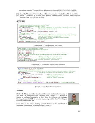 International Journal of Computer Science & Engineering Survey (IJCSES) Vol.5, No.2, April 2014
14
[16] Rao, S. S., Mechanical Vibrations, Pearson Education, Inc., Upper Saddle River, NJ, 4th Ed., 2004.
[17] Bendat, J., and Piersol, A., Random Data: Analysis and Measurement Procedures, John Wiley and
Sons, Inc., New York, NY, 2nd Ed., 1986.
APPENDIX
Example Code 1: Time Alignment with Counter
Example Code 2: Alignment of Signals using Correlations
Example Code 3: Spike Removal Function
Authors
Matthew B. Rhudy received a Bachelor's of Science in mechanical engineering in
2008 from The Pennsylvania State University, State College, PA, a Master's of
Science in mechanical engineering in 2009 from the University of Pittsburgh,
Pittsburgh, PA, and a Ph.D in aerospace engineering in 2013 from West Virginia
University, Morgantown, WV.
Since 2013, he has been a Visiting Assistant Professor in the Department of
Mechanical Engineering at Lafayette College in Easton, PA.
 