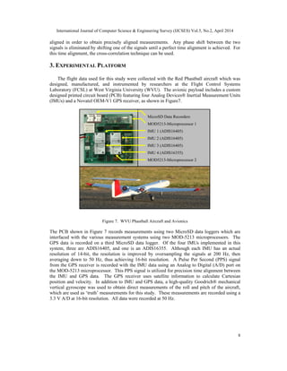 International Journal of Computer Science & Engineering Survey (IJCSES) Vol.5, No.2, April 2014
8
aligned in order to obtain precisely aligned measurements. Any phase shift between the two
signals is eliminated by shifting one of the signals until a perfect time alignment is achieved. For
this time alignment, the cross-correlation technique can be used.
3. EXPERIMENTAL PLATFORM
The flight data used for this study were collected with the Red Phastball aircraft which was
designed, manufactured, and instrumented by researchers at the Flight Control Systems
Laboratory (FCSL) at West Virginia University (WVU). The avionic payload includes a custom
designed printed circuit board (PCB) featuring four Analog Devices® Inertial Measurement Units
(IMUs) and a Novatel OEM-V1 GPS receiver, as shown in Figure7.
MicroSD Data Recorders
MOD5213-Microprocessor 1
IMU 1 (ADIS16405)
IMU 2 (ADIS16405)
IMU 3 (ADIS16405)
IMU 4 (ADIS16355)
MOD5213-Microprocessor 2
Figure 7. WVU Phastball Aircraft and Avionics
The PCB shown in Figure 7 records measurements using two MicroSD data loggers which are
interfaced with the various measurement systems using two MOD-5213 microprocessors. The
GPS data is recorded on a third MicroSD data logger. Of the four IMUs implemented in this
system, three are ADIS16405, and one is an ADIS16355. Although each IMU has an actual
resolution of 14-bit, the resolution is improved by oversampling the signals at 200 Hz, then
averaging down to 50 Hz, thus achieving 16-bit resolution. A Pulse Per Second (PPS) signal
from the GPS receiver is recorded with the IMU data using an Analog to Digital (A/D) port on
the MOD-5213 microprocessor. This PPS signal is utilized for precision time alignment between
the IMU and GPS data. The GPS receiver uses satellite information to calculate Cartesian
position and velocity. In addition to IMU and GPS data, a high-quality Goodrich® mechanical
vertical gyroscope was used to obtain direct measurements of the roll and pitch of the aircraft,
which are used as ‘truth’ measurements for this study. These measurements are recorded using a
3.3 V A/D at 16-bit resolution. All data were recorded at 50 Hz.
 