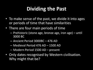 Dividing the Past
• To make sense of the past, we divide it into ages
or periods of time that have similarities
• There are four main periods of time
– Prehistoric (stone age, bronze age, iron age) – until
3000 BC
– Ancient Period 3000BC – 476 AD
– Medieval Period 476 AD – 1500 AD
– Modern Period 1500 AD – present
• Only dates recognised by Western civilisation.
Why might that be?
 