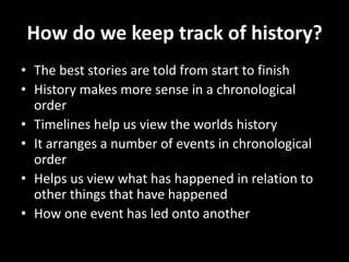How do we keep track of history?
• The best stories are told from start to finish
• History makes more sense in a chronological
order
• Timelines help us view the worlds history
• It arranges a number of events in chronological
order
• Helps us view what has happened in relation to
other things that have happened
• How one event has led onto another
 