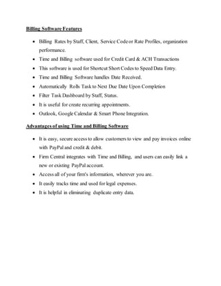 Billing Software Features
 Billing Rates by Staff, Client, Service Codeor Rate Profiles, organization
performance.
 Time and Billing software used for Credit Card & ACH Transactions
 This software is used for Shortcut Short Codes to Speed Data Entry.
 Time and Billing Software handles Date Received.
 Automatically Rolls Task to Next Due Date Upon Completion
 Filter Task Dashboard by Staff, Status.
 It is useful for create recurring appointments.
 Outlook, Google Calendar & Smart Phone Integration.
Advantages of using Time and Billing Software
 It is easy, secure access to allow customers to view and pay invoices online
with PayPal and credit & debit.
 Firm Central integrates with Time and Billing, and users can easily link a
new or existing PayPal account.
 Access all of your firm's information, wherever you are.
 It easily tracks time and used for legal expenses.
 It is helpful in eliminating duplicate entry data.
 