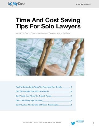 © 2014 MyCase | Time And Cost Saving Tips For Solo Lawyers
www.mycase.com
1
Time And Cost Saving
Tips For Solo Lawyers
By Nicole Black, Director of Business Development at MyCase
Tips For Cutting Costs When You First Hang Your Shingle___________2
Four Technologies Solos Should Invest In__________________________3
Don’t Waste Your Money On These 3 Things_______________________4
Top 3 Time Saving Tips For Solos________________________________5
Don’t Overlook The Benefits Of These 3 Technologies______________6
 