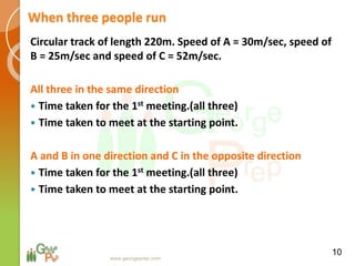 When three people run
Circular track of length 220m. Speed of A = 30m/sec, speed of
B = 25m/sec and speed of C = 52m/sec.
All three in the same direction
 Time taken for the 1st meeting.(all three)
 Time taken to meet at the starting point.
A and B in one direction and C in the opposite direction
 Time taken for the 1st meeting.(all three)
 Time taken to meet at the starting point.
10
www.georgeprep.com
 