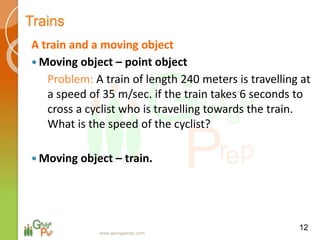 Trains
A train and a moving object
 Moving object – point object
Problem: A train of length 240 meters is travelling at
a speed of 35 m/sec. if the train takes 6 seconds to
cross a cyclist who is travelling towards the train.
What is the speed of the cyclist?
 Moving object – train.
12
www.georgeprep.com
 