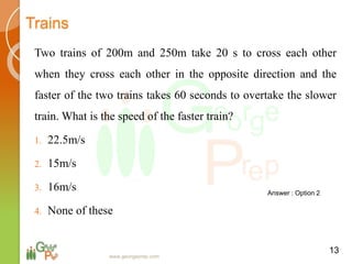 Trains
Two trains of 200m and 250m take 20 s to cross each other
when they cross each other in the opposite direction and the
faster of the two trains takes 60 seconds to overtake the slower
train. What is the speed of the faster train?
1. 22.5m/s
2. 15m/s
3. 16m/s
4. None of these
13
Answer : Option 2
www.georgeprep.com
 