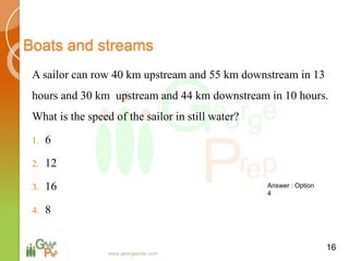 Boats and streams
A sailor can row 40 km upstream and 55 km downstream in 13
hours and 30 km upstream and 44 km downstream in 10 hours.
What is the speed of the sailor in still water?
1. 6
2. 12
3. 16
4. 8
16
Answer : Option
4
www.georgeprep.com
 