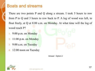 Boats and streams
There are two points P and Q along a stream. I took 5 hours to row
from P to Q and 3 hours to row back to P. A log of wood was left, to
float freely, at Q at 8:00 a.m. on Monday. At what time will the log of
wood reach P?
1. 9:00 p.m. on Monday
2. 11:00 p.m. on Monday
3. 9:00 a.m. on Tuesday
4. 12:00 noon on Tuesday
17
Answer : Option 2
www.georgeprep.com
 