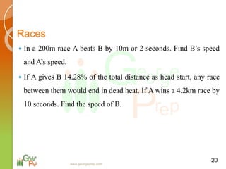 Races
 In a 200m race A beats B by 10m or 2 seconds. Find B’s speed
and A’s speed.
 If A gives B 14.28% of the total distance as head start, any race
between them would end in dead heat. If A wins a 4.2km race by
10 seconds. Find the speed of B.
20
www.georgeprep.com
 