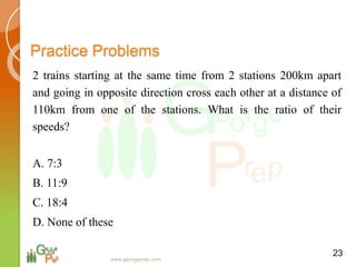 Practice Problems
2 trains starting at the same time from 2 stations 200km apart
and going in opposite direction cross each other at a distance of
110km from one of the stations. What is the ratio of their
speeds?
A. 7:3
B. 11:9
C. 18:4
D. None of these
23
www.georgeprep.com
 