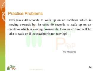 Practice Problems
Ravi takes 40 seconds to walk up on an escalator which is
moving upwards but he takes 60 seconds to walk up on an
escalator which is moving downwards. How much time will he
take to walk up if the escalator is not moving?
24
www.georgeprep.com
Ans: 48 seconds
 