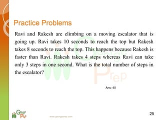 Practice Problems
Ravi and Rakesh are climbing on a moving escalator that is
going up. Ravi takes 10 seconds to reach the top but Rakesh
takes 8 seconds to reach the top. This happens because Rakesh is
faster than Ravi. Rakesh takes 4 steps whereas Ravi can take
only 3 steps in one second. What is the total number of steps in
the escalator?
25
www.georgeprep.com
Ans: 40
 