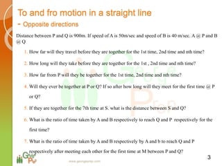 To and fro motion in a straight line
- Opposite directions
Distance between P and Q is 900m. If speed of A is 50m/sec and speed of B is 40 m/sec. A @ P and B
@ Q
1. How far will they travel before they are together for the 1st time, 2nd time and nth time?
2. How long will they take before they are together for the 1st , 2nd time and nth time?
3. How far from P will they be together for the 1st time, 2nd time and nth time?
4. Will they ever be together at P or Q? If so after how long will they meet for the first time @ P
or Q?
5. If they are together for the 7th time at S. what is the distance between S and Q?
6. What is the ratio of time taken by A and B respectively to reach Q and P respectively for the
first time?
7. What is the ratio of time taken by A and B respectively by A and b to reach Q and P
respectively after meeting each other for the first time at M between P and Q?
3
www.georgeprep.com
 