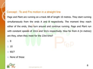 Page and Plant are running on a track AB of length 10 metres. They start running
simultaneously from the ends A and B respectively. The moment they reach
either of the ends, they turn around and continue running. Page and Plant run
with constant speeds of 2m/s and 5m/s respectively. How far from A (in metres)
are they, when they meet for the 23rd time?
1. 0
2. 10
3. 60/7
4. None of these
6
Concept : To and Fro motion in a straight line
www.georgeprep.com
 