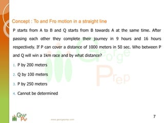 P starts from A to B and Q starts from B towards A at the same time. After
passing each other they complete their journey in 9 hours and 16 hours
respectively. If P can cover a distance of 1000 meters in 50 sec. Who between P
and Q will win a 1km race and by what distance?
1. P by 200 meters
2. Q by 100 meters
3. P by 250 meters
4. Cannot be determined
7
Concept : To and Fro motion in a straight line
www.georgeprep.com
 