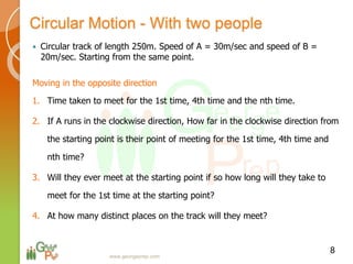 Circular Motion - With two people
 Circular track of length 250m. Speed of A = 30m/sec and speed of B =
20m/sec. Starting from the same point.
Moving in the opposite direction
1. Time taken to meet for the 1st time, 4th time and the nth time.
2. If A runs in the clockwise direction, How far in the clockwise direction from
the starting point is their point of meeting for the 1st time, 4th time and
nth time?
3. Will they ever meet at the starting point if so how long will they take to
meet for the 1st time at the starting point?
4. At how many distinct places on the track will they meet?
8
www.georgeprep.com
 