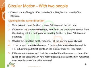 Circular Motion - With two people
 Circular track of length 250m. Speed of A = 30m/sec and speed of B =
20m/sec.
Moving in the same direction
1. Time taken to meet for the 1st time, 5th time and the nth time.
2. If A runs in the clockwise direction, How far in the clockwise direction from
the starting point is their point of meeting for the 1st time, 5th time and
nth time?
3. What is the condition for them to meet at the starting point always?
4. If the ratio of time taken by A and B to complete a round on the track is
4:1. In how many distinct points on the circular track will they meet?
5. If there are 4 runners such that the speed of the nth runner is n times the
speed of the 1st runner. In how many distinct points will the first runner be
overtaken by any of the other runners?
9
www.georgeprep.com
 