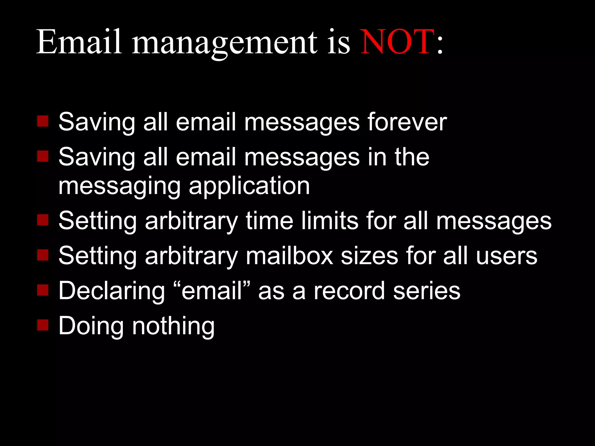 Email management is  NOT : Saving all email messages forever Saving all email messages in the messaging application Setting arbitrary time limits for all messages Setting arbitrary mailbox sizes for all users Declaring “email” as a record series Doing nothing 