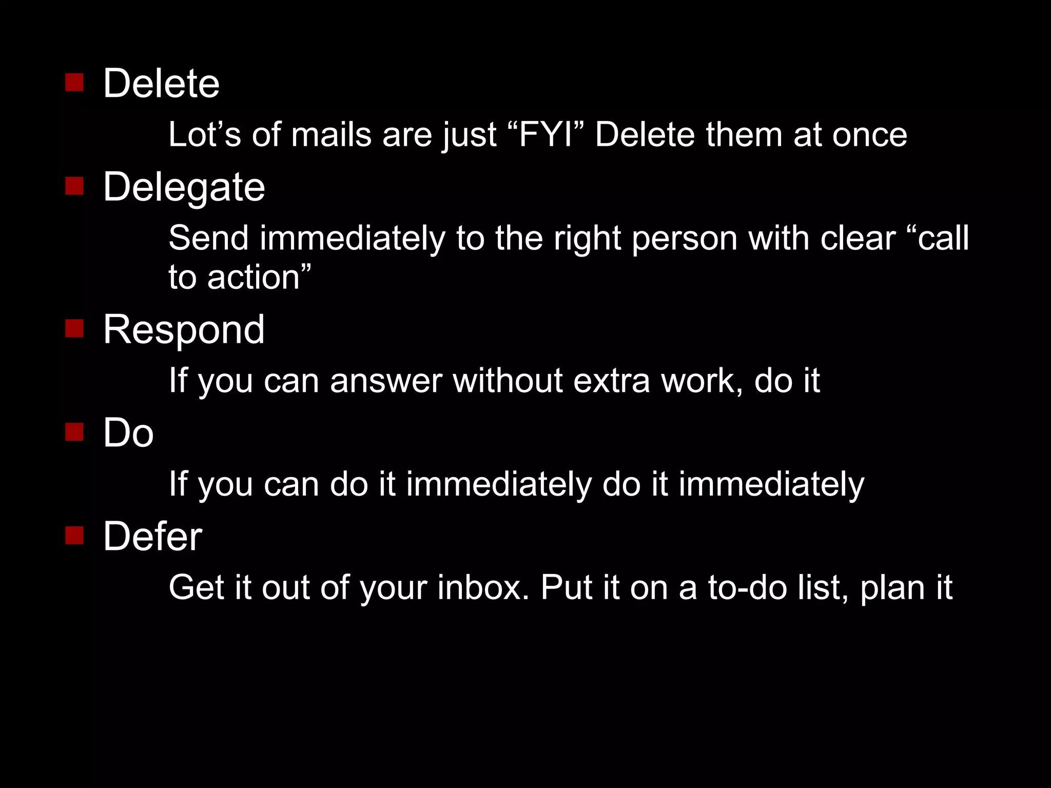 Delete Lot’s of mails are just “FYI” Delete them at once Delegate Send immediately to the right person with clear “call to action” Respond If you can answer without extra work, do it Do If you can do it immediately do it immediately Defer Get it out of your inbox. Put it on a to-do list, plan it 