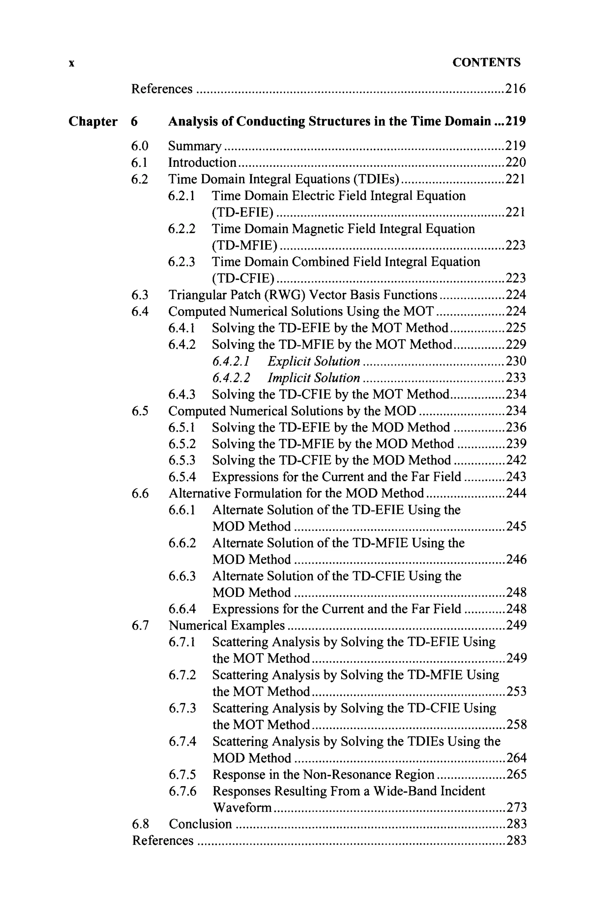 x CONTENTS
References 216
Chapter 6 Analysis of Conducting Structures in the Time Domain ...219
6.0 Summary 219
6.1 Introduction 220
6.2 Time Domain Integral Equations (TDIEs) 221
6.2.1 Time Domain Electric Field Integral Equation
(TD-EFIE) 221
6.2.2 Time Domain Magnetic Field Integral Equation
(TD-MFIE) 223
6.2.3 Time Domain Combined Field Integral Equation
(TD-CFIE) 223
6.3 Triangular Patch (RWG) Vector Basis Functions 224
6.4 Computed Numerical Solutions Using the MOT 224
6.4.1 Solving the TD-EFIE by the MOT Method 225
6.4.2 Solving the TD-MFIE by the MOT Method 229
6.4.2.1 Explicit Solution 230
6.4.2.2 Implicit Solution 233
6.4.3 Solving the TD-CFIE by the MOT Method 234
6.5 Computed Numerical Solutions by the MOD 234
6.5.1 Solving the TD-EFIE by the MOD Method 236
6.5.2 Solving the TD-MFIE by the MOD Method 239
6.5.3 Solving the TD-CFIE by the MOD Method 242
6.5.4 Expressions for the Current and the Far Field 243
6.6 Alternative Formulation for the MOD Method 244
6.6.1 Alternate Solution of the TD-EFIE Using the
MOD Method 245
6.6.2 Alternate Solution of the TD-MFIE Using the
MOD Method 246
6.6.3 Alternate Solution of the TD-CFIE Using the
MOD Method 248
6.6.4 Expressions for the Current and the Far Field 248
6.7 Numerical Examples 249
6.7.1 Scattering Analysis by Solving the TD-EFIE Using
the MOT Method 249
6.7.2 Scattering Analysis by Solving the TD-MFIE Using
the MOT Method 253
6.7.3 Scattering Analysis by Solving the TD-CFIE Using
the MOT Method 258
6.7.4 Scattering Analysis by Solving the TDIEs Using the
MOD Method 264
6.7.5 Response in the Non-Resonance Region 265
6.7.6 Responses Resulting From a Wide-Band Incident
Waveform 273
6.8 Conclusion
References
283
283
 