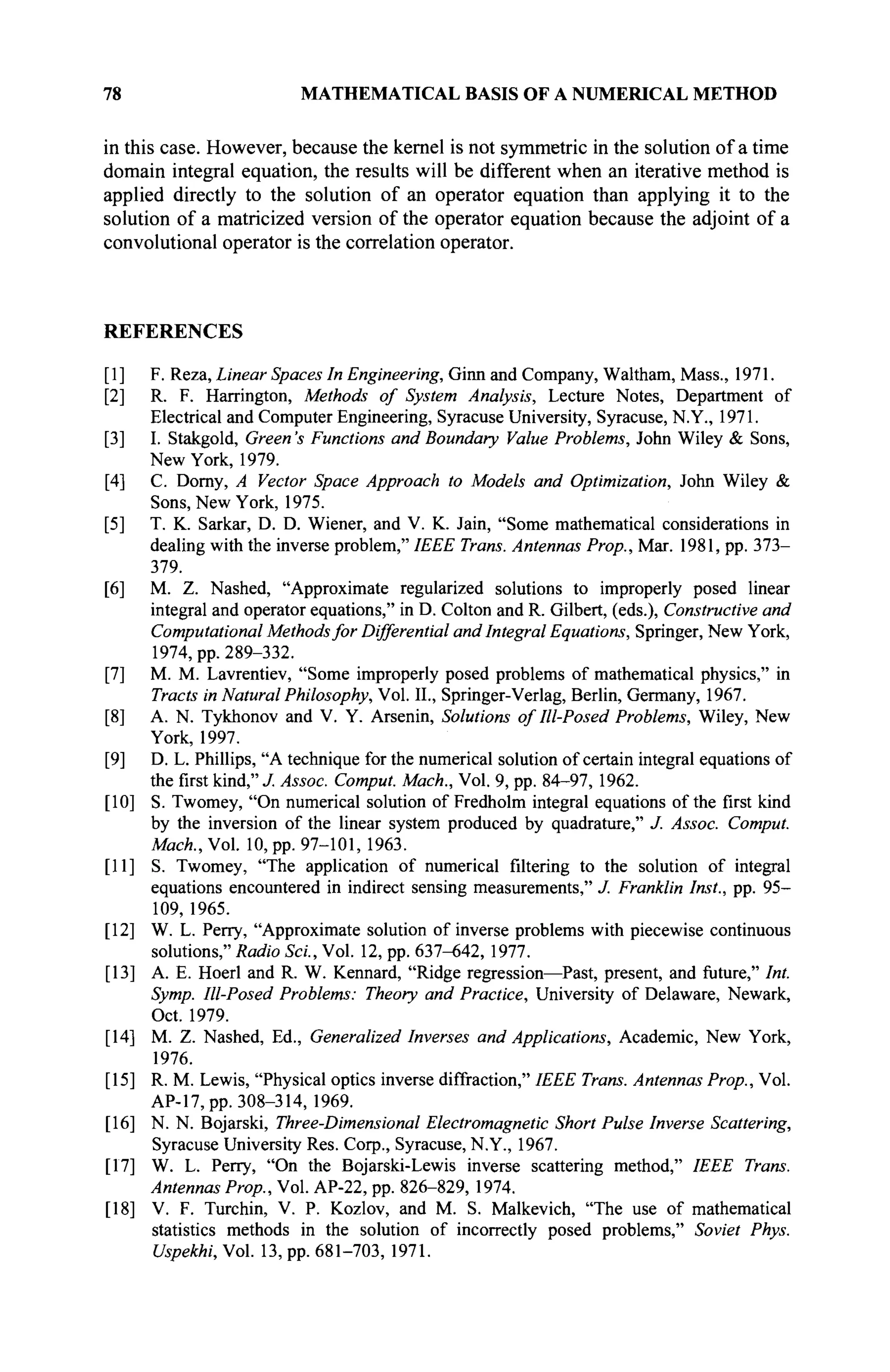 78 MATHEMATICAL BASIS OF A NUMERICAL METHOD
in this case. However, because the kernel is not symmetric in the solution of a time
domain integral equation, the results will be different when an iterative method is
applied directly to the solution of an operator equation than applying it to the
solution of a matricized version of the operator equation because the adjoint of a
convolutional operator is the correlation operator.
REFERENCES
[I] F. Reza, Linear Spaces In Engineering, Ginn and Company, Waltham, Mass., 1971.
[2] R. F. Harrington, Methods of System Analysis, Lecture Notes, Department of
Electrical and Computer Engineering, Syracuse University, Syracuse, N.Y., 1971.
[3] I. Stakgold, Green's Functions and Boundary Value Problems, John Wiley & Sons,
New York, 1979.
[4] C. Dorny, A Vector Space Approach to Models and Optimization, John Wiley &
Sons, New York, 1975.
[5] T. K. Sarkar, D. D. Wiener, and V. K. Jain, "Some mathematical considerations in
dealing with the inverse problem," IEEE Trans. Antennas Prop., Mar. 1981, pp. 373-
379.
[6] M. Z. Nashed, "Approximate regularized solutions to improperly posed linear
integral and operator equations," in D. Colton and R. Gilbert, (eds.), Constructive and
Computational Methodsfor Differential and Integral Equations, Springer, New York,
1974, pp. 289-332.
[7] M. M. Lavrentiev, "Some improperly posed problems of mathematical physics," in
Tracts in Natural Philosophy, Vol. II., Springer-Verlag, Berlin, Germany, 1967.
[8] A. N. Tykhonov and V. Y. Arsenin, Solutions of Ill-Posed Problems, Wiley, New
York, 1997.
[9] D. L. Phillips, "A technique for the numerical solution of certain integral equations of
the first kind," J. Assoc. Comput. Mach., Vol. 9, pp. 84-97, 1962.
[10] S. Twomey, "On numerical solution of Fredholm integral equations of the first kind
by the inversion of the linear system produced by quadrature," J. Assoc. Comput.
Mach., Vol. 10, pp. 97-101, 1963.
[II] S. Twomey, "The application of numerical filtering to the solution of integral
equations encountered in indirect sensing measurements," J. Franklin Inst., pp. 95-
109, 1965.
[12] W. L. Perry, "Approximate solution of inverse problems with piecewise continuous
solutions," Radio Sei., Vol. 12, pp. 637-642, 1977.
[13] A. E. Hoerl and R. W. Kennard, "Ridge regression—Past, present, and future," Int.
Symp. Ill-Posed Problems: Theory and Practice, University of Delaware, Newark,
Oct. 1979.
[14] M. Z. Nashed, Ed., Generalized Inverses and Applications, Academic, New York,
1976.
[15] R. M. Lewis, "Physical optics inverse diffraction," IEEE Trans. Antennas Prop., Vol.
AP-17,pp. 308-314, 1969.
[16] N. N. Bojarski, Three-Dimensional Electromagnetic Short Pulse Inverse Scattering,
Syracuse University Res. Corp., Syracuse, N.Y., 1967.
[17] W. L. Perry, "On the Bojarski-Lewis inverse scattering method," IEEE Trans.
Antennas Prop., Vol. AP-22, pp. 826-829, 1974.
[18] V. F. Turchin, V. P. Kozlov, and M. S. Malkevich, "The use of mathematical
statistics methods in the solution of incorrectly posed problems," Soviet Phys.
Uspekhi, Vol. 13, pp. 681-703, 1971.
 