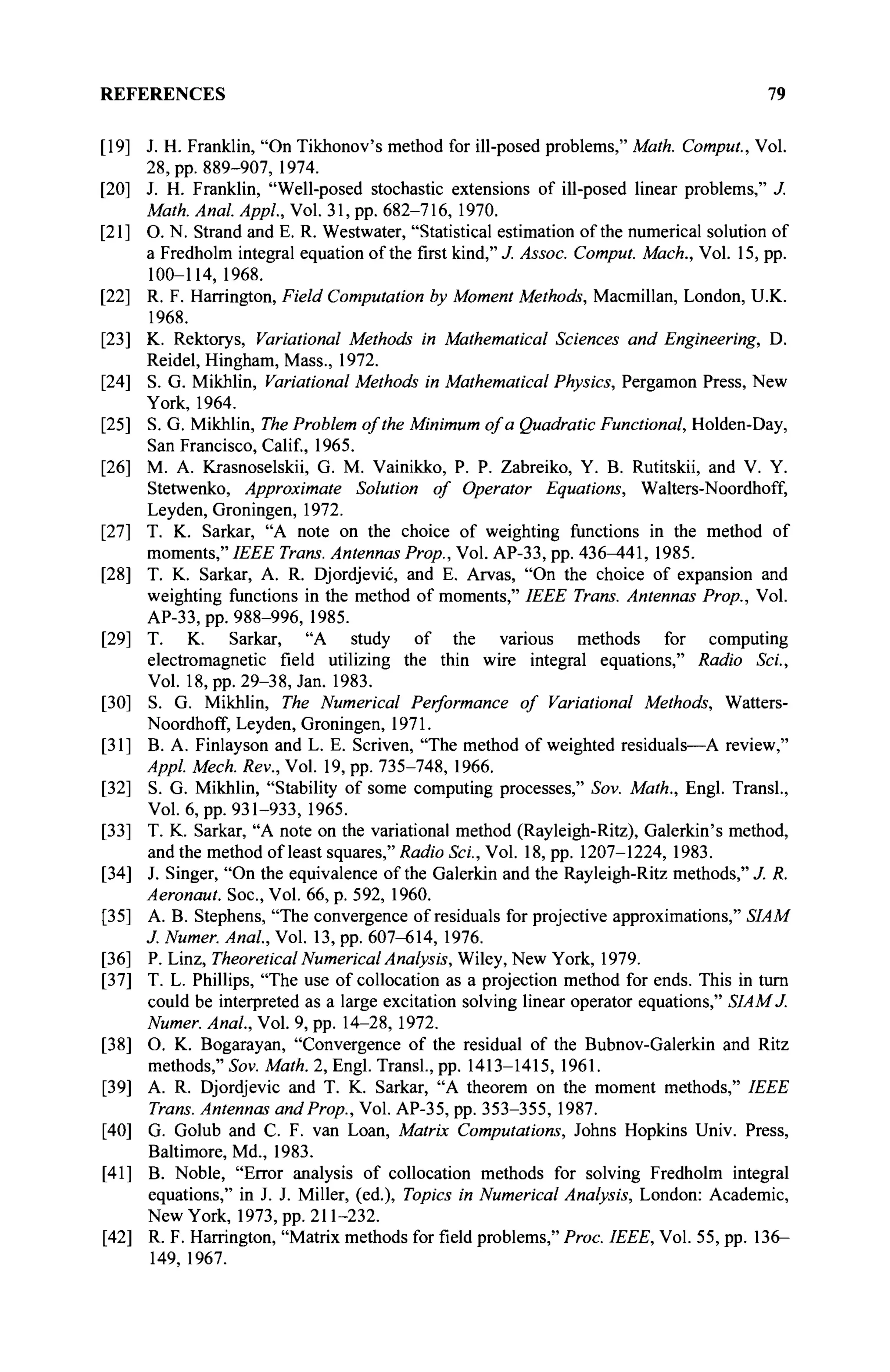 REFERENCES 79
[i9;
[20
[21
[22
[23
[24;
[25;
[26;
[27;
[28
[29;
[30
[31
[32
[33
[34
[35
[36
[37
[38
[39
[40
[41
[42
J. H. Franklin, "On Tikhonov's method for ill-posed problems," Math. Comput., Vol.
28, pp. 889-907, 1974.
J. H. Franklin, "Well-posed stochastic extensions of ill-posed linear problems," J.
Math. Anal. Appl., Vol. 31, pp. 682-716, 1970.
O. N. Strand and E. R. Westwater, "Statistical estimation of the numerical solution of
a Fredholm integral equation of the first kind," J. Assoc. Comput. Mach., Vol. 15, pp.
100-114,1968.
R. F. Harrington, Field Computation by Moment Methods, Macmillan, London, U.K.
1968.
K. Rektorys, Variational Methods in Mathematical Sciences and Engineering, D.
Reidel, Hingham, Mass., 1972.
S. G. Mikhlin, Variational Methods in Mathematical Physics, Pergamon Press, New
York, 1964.
S. G. Mikhlin, The Problem of the Minimum of a Quadratic Functional, Holden-Day,
San Francisco, Calif, 1965.
M. A. Krasnoselskii, G. M. Vainikko, P. P. Zabreiko, Y. B. Rutitskii, and V. Y.
Stetwenko, Approximate Solution of Operator Equations, Walters-Noordhoff,
Leyden, Groningen, 1972.
Т. К. Sarkar, "A note on the choice of weighting functions in the method of
moments," IEEE Trans. Antennas Prop., Vol. AP-33, pp. 436^t41, 1985.
T. K. Sarkar, A. R. Djordjevic, and E. Arvas, "On the choice of expansion and
weighting functions in the method of moments," IEEE Trans. Antennas Prop., Vol.
AP-33, pp. 988-996, 1985.
T. K. Sarkar, "A study of the various methods for computing
electromagnetic field utilizing the thin wire integral equations," Radio Sei.,
Vol. 18, pp. 29-38, Jan. 1983.
S. G. Mikhlin, The Numerical Performance of Variational Methods, Watters-
Noordhoff, Leyden, Groningen, 1971.
В. A. Finlayson and L. E. Scriven, "The method of weighted residuals—A review,"
Appl. Mech. Rev., Vol. 19, pp. 735-748, 1966.
S. G. Mikhlin, "Stability of some computing processes," Sov. Math., Engl. Transi.,
Vol. 6, pp. 931-933, 1965.
T. K. Sarkar, "A note on the variational method (Rayleigh-Ritz), Galerkin's method,
and the method of least squares," Radio Sei., Vol. 18, pp. 1207-1224, 1983.
J. Singer, "On the equivalence of the Galerkin and the Rayleigh-Ritz methods," J. R.
Aeronaut. Soc, Vol. 66, p. 592, 1960.
A. B. Stephens, "The convergence of residuals for projective approximations," SIAM
J. Numer. Anal., Vol. 13, pp. 607-614, 1976.
P. Linz, Theoretical Numerical Analysis, Wiley, New York, 1979.
T. L. Phillips, "The use of collocation as a projection method for ends. This in turn
could be interpreted as a large excitation solving linear operator equations," SIAM J.
Numer. Anal, Vol. 9, pp. 14-28, 1972.
O. K. Bogarayan, "Convergence of the residual of the Bubnov-Galerkin and Ritz
methods," Sov. Math. 2, Engl. Transi., pp. 1413-1415, 1961.
A. R. Djordjevic and T. K. Sarkar, "A theorem on the moment methods," IEEE
Trans. Antennas and Prop., Vol. AP-35, pp. 353-355, 1987.
G. Golub and C. F. van Loan, Matrix Computations, Johns Hopkins Univ. Press,
Baltimore, Md., 1983.
B. Noble, "Error analysis of collocation methods for solving Fredholm integral
equations," in J. J. Miller, (ed.), Topics in Numerical Analysis, London: Academic,
New York, 1973, pp. 211-232.
R. F. Harrington, "Matrix methods for field problems," Proc. IEEE, Vol. 55, pp. 136—
149, 1967.
 