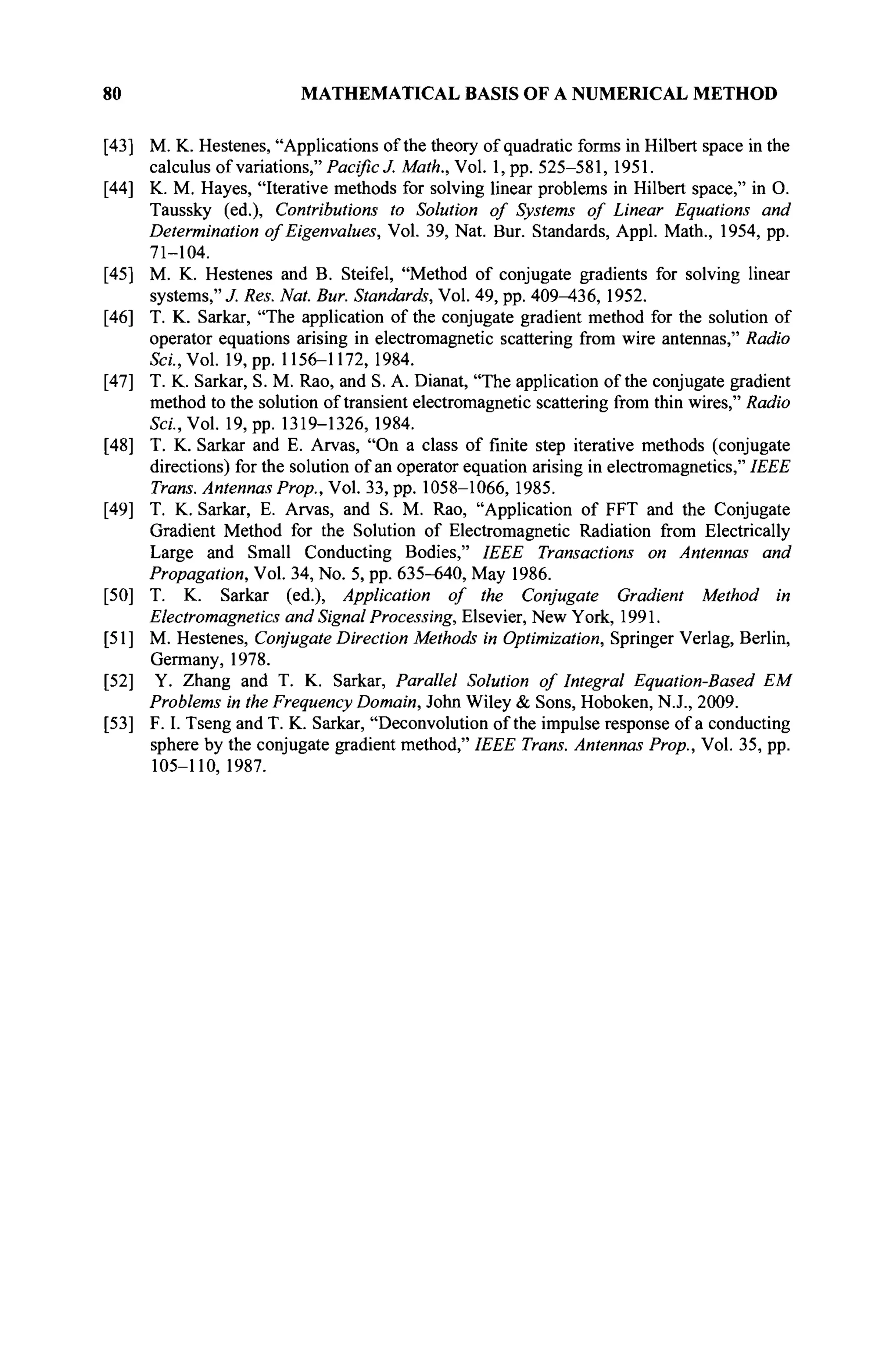 80 MATHEMATICAL BASIS OF A NUMERICAL METHOD
[43] M. K. Hestenes, "Applications of the theory of quadratic forms in Hubert space in the
calculus of variations," Pacific J. Math., Vol. 1, pp. 525-581, 1951.
[44] K. M. Hayes, "Iterative methods for solving linear problems in Hubert space," in O.
Taussky (ed.), Contributions to Solution of Systems of Linear Equations and
Determination of Eigenvalues, Vol. 39, Nat. Bur. Standards, Appl. Math., 1954, pp.
71-104.
[45] M. K. Hestenes and B. Steifel, "Method of conjugate gradients for solving linear
systems," J. Res. Nat. Bur. Standards, Vol. 49, pp. 409-436, 1952.
[46] T. K. Sarkar, "The application of the conjugate gradient method for the solution of
operator equations arising in electromagnetic scattering from wire antennas," Radio
SW.,Vol. 19, pp. 1156-1172, 1984.
[47] T. K. Sarkar, S. M. Rao, and S. A. Dianat, "The application of the conjugate gradient
method to the solution of transient electromagnetic scattering from thin wires," Radio
S«., Vol. 19, pp. 1319-1326, 1984.
[48] T. K. Sarkar and E. Arvas, "On a class of finite step iterative methods (conjugate
directions) for the solution of an operator equation arising in electromagnetics," IEEE
Trans. Antennas Prop., Vol. 33, pp. 1058-1066, 1985.
[49] T. K. Sarkar, E. Arvas, and S. M. Rao, "Application of FFT and the Conjugate
Gradient Method for the Solution of Electromagnetic Radiation from Electrically
Large and Small Conducting Bodies," IEEE Transactions on Antennas and
Propagation, Vol. 34, No. 5, pp. 635-640, May 1986.
[50] T. K. Sarkar (ed.), Application of the Conjugate Gradient Method in
Electromagnetics and Signal Processing, Elsevier, New York, 1991.
[51] M. Hestenes, Conjugate Direction Methods in Optimization, Springer Verlag, Berlin,
Germany, 1978.
[52] Y. Zhang and T. K. Sarkar, Parallel Solution of Integral Equation-Based EM
Problems in the Frequency Domain, John Wiley & Sons, Hoboken, N.J., 2009.
[53] F. I. Tseng and T. K. Sarkar, "Deconvolution of the impulse response of a conducting
sphere by the conjugate gradient method," IEEE Trans. Antennas Prop., Vol. 35, pp.
105-110,1987.
 