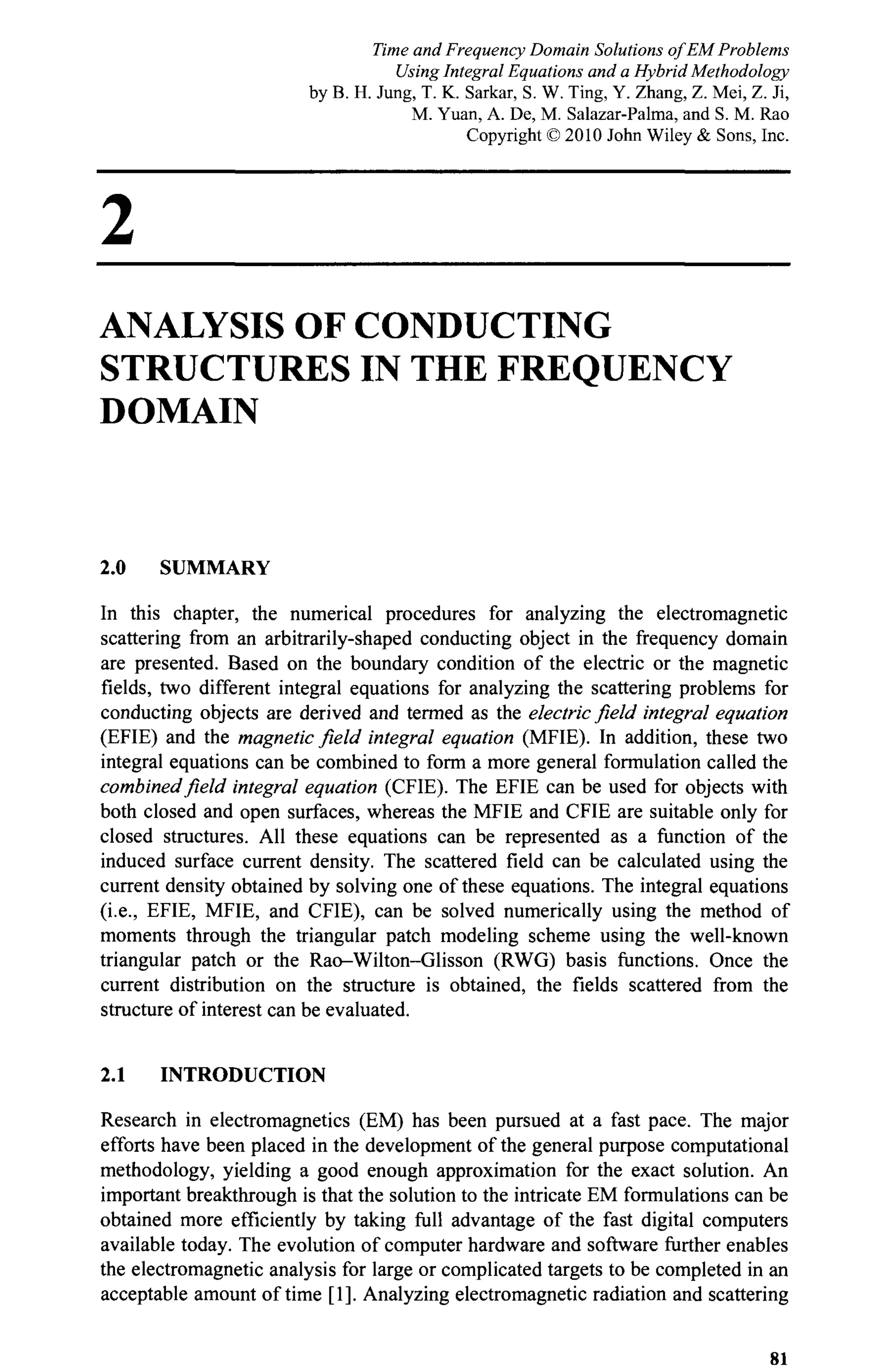 2
ANALYSIS OF CONDUCTING
STRUCTURES IN THE FREQUENCY
DOMAIN
2.0 SUMMARY
In this chapter, the numerical procedures for analyzing the electromagnetic
scattering from an arbitrarily-shaped conducting object in the frequency domain
are presented. Based on the boundary condition of the electric or the magnetic
fields, two different integral equations for analyzing the scattering problems for
conducting objects are derived and termed as the electric field integral equation
(EFIE) and the magnetic field integral equation (MFIE). In addition, these two
integral equations can be combined to form a more general formulation called the
combined field integral equation (CFIE). The EFIE can be used for objects with
both closed and open surfaces, whereas the MFIE and CFIE are suitable only for
closed structures. All these equations can be represented as a function of the
induced surface current density. The scattered field can be calculated using the
current density obtained by solving one of these equations. The integral equations
(i.e., EFIE, MFIE, and CFIE), can be solved numerically using the method of
moments through the triangular patch modeling scheme using the well-known
triangular patch or the Rao-Wilton-Glisson (RWG) basis functions. Once the
current distribution on the structure is obtained, the fields scattered from the
structure of interest can be evaluated.
2.1 INTRODUCTION
Research in electromagnetics (EM) has been pursued at a fast pace. The major
efforts have been placed in the development of the general purpose computational
methodology, yielding a good enough approximation for the exact solution. An
important breakthrough is that the solution to the intricate EM formulations can be
obtained more efficiently by taking full advantage of the fast digital computers
available today. The evolution of computer hardware and software further enables
the electromagnetic analysis for large or complicated targets to be completed in an
acceptable amount of time [1]. Analyzing electromagnetic radiation and scattering
81
Time and Frequency Domain Solutions of EM Problems
Using Integral Equations and a Hybrid Methodology
by B. H. Jung, T. K. Sarkar, S. W. Ting, Y. Zhang, Z. Mei, Z. Ji,
M. Yuan, A. De, M. Salazar-Palma, and S. M. Rao
Copyright © 2010 John Wiley & Sons, Inc.
 
