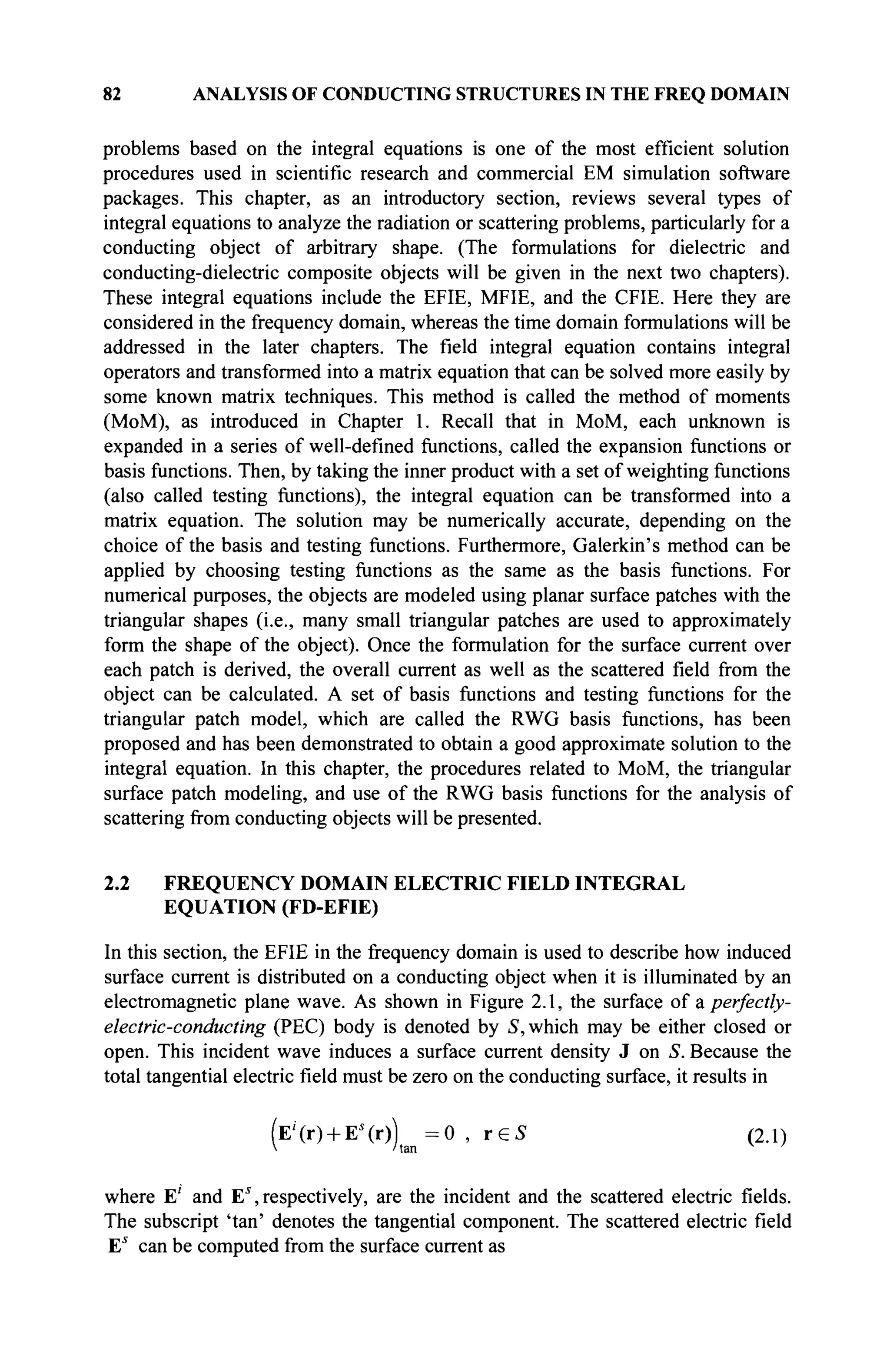 82 ANALYSIS OF CONDUCTING STRUCTURES IN THE FREQ DOMAIN
problems based on the integral equations is one of the most efficient solution
procedures used in scientific research and commercial EM simulation software
packages. This chapter, as an introductory section, reviews several types of
integral equations to analyze the radiation or scattering problems, particularly for a
conducting object of arbitrary shape. (The formulations for dielectric and
conducting-dielectric composite objects will be given in the next two chapters).
These integral equations include the EFIE, MFIE, and the CFIE. Here they are
considered in the frequency domain, whereas the time domain formulations will be
addressed in the later chapters. The field integral equation contains integral
operators and transformed into a matrix equation that can be solved more easily by
some known matrix techniques. This method is called the method of moments
(MoM), as introduced in Chapter 1. Recall that in MoM, each unknown is
expanded in a series of well-defined functions, called the expansion functions or
basis functions. Then, by taking the inner product with a set of weighting functions
(also called testing functions), the integral equation can be transformed into a
matrix equation. The solution may be numerically accurate, depending on the
choice of the basis and testing functions. Furthermore, Galerkin's method can be
applied by choosing testing functions as the same as the basis functions. For
numerical purposes, the objects are modeled using planar surface patches with the
triangular shapes (i.e., many small triangular patches are used to approximately
form the shape of the object). Once the formulation for the surface current over
each patch is derived, the overall current as well as the scattered field from the
object can be calculated. A set of basis functions and testing functions for the
triangular patch model, which are called the RWG basis functions, has been
proposed and has been demonstrated to obtain a good approximate solution to the
integral equation. In this chapter, the procedures related to MoM, the triangular
surface patch modeling, and use of the RWG basis functions for the analysis of
scattering from conducting objects will be presented.
2.2 FREQUENCY DOMAIN ELECTRIC FIELD INTEGRAL
EQUATION (FD-EFIE)
In this section, the EFIE in the frequency domain is used to describe how induced
surface current is distributed on a conducting object when it is illuminated by an
electromagnetic plane wave. As shown in Figure 2.1, the surface of & perfectly-
electric-conducting (PEC) body is denoted by S, which may be either closed or
open. This incident wave induces a surface current density J on S. Because the
total tangential electric field must be zero on the conducting surface, it results in
(E'(r) + Es
(r))t a n =0 , r e 5 (2.1)
where E' and Es
, respectively, are the incident and the scattered electric fields.
The subscript 'tan' denotes the tangential component. The scattered electric field
Es
can be computed from the surface current as
 