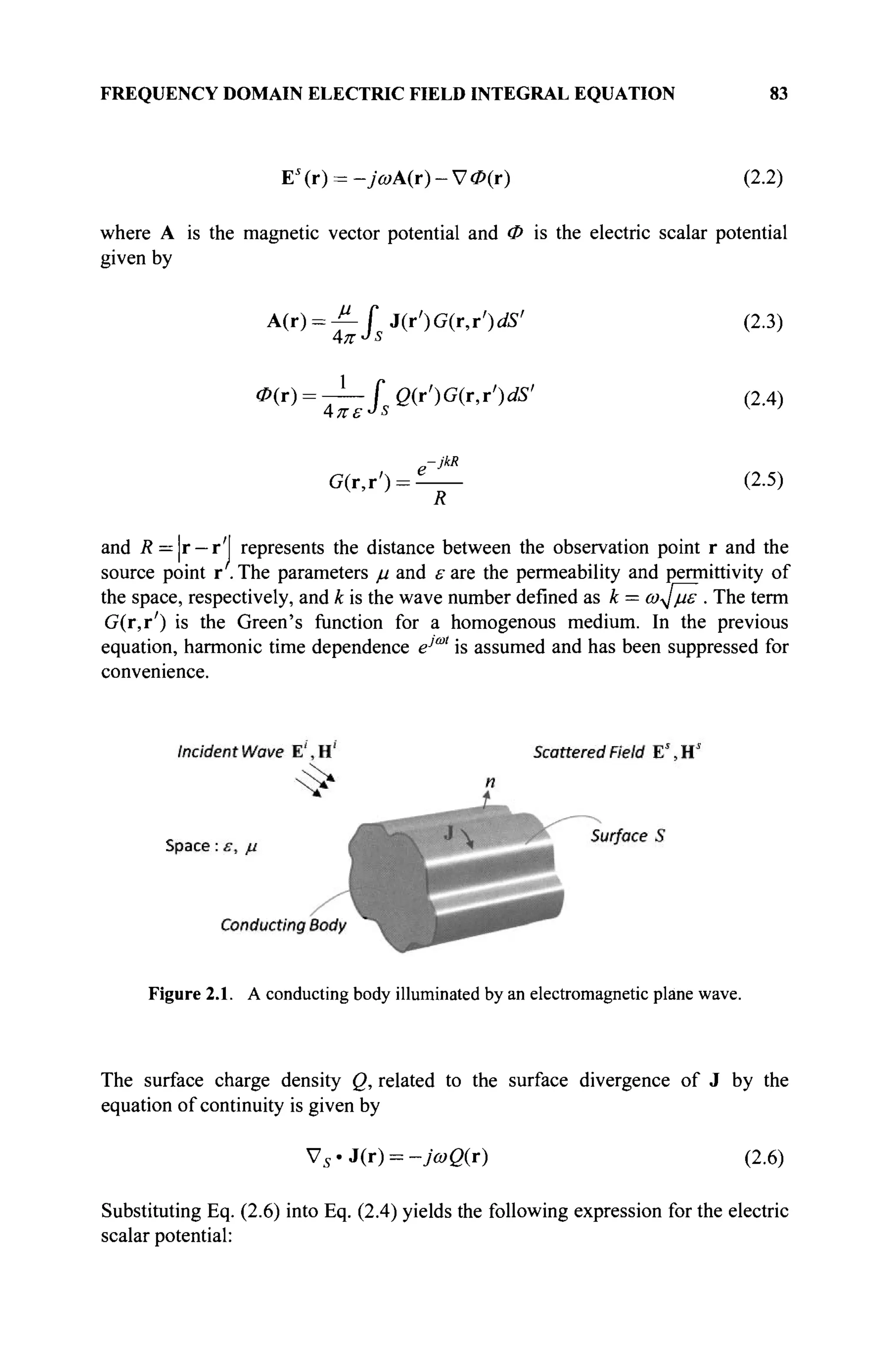 FREQUENCY DOMAIN ELECTRIC FIELD INTEGRAL EQUATION 83
EI
(r) = -7û>A(r)-V<P(r) (2.2)
where A is the magnetic vector potential and Φ is the electric scalar potential
given by
A(r) = f f j ( O G ( r , r ' ) ( f i ' (2.3)
<P(r) = -^—i Q(r')G(r,r')dS' (2.4)
e-JkR
G(r,r') = - (2.5)
R
and R =|r — r'J represents the distance between the observation point r and the
source point r . The parameters μ and ε are the permeability and permittivity of
the space, respectively, and к is the wave number defined as к = ω^με . The term
G(r,r') is the Green's function for a homogenous medium. In the previous
equation, harmonic time dependence eJU
" is assumed and has been suppressed for
convenience.
Figure 2.1. A conducting body illuminated by an electromagnetic plane wave.
The surface charge density Q, related to the surface divergence of J by the
equation of continuity is given by
Vs · J(r) = -ja>Q(r) (2.6)
Substituting Eq. (2.6) into Eq. (2.4) yields the following expression for the electric
scalar potential:
 