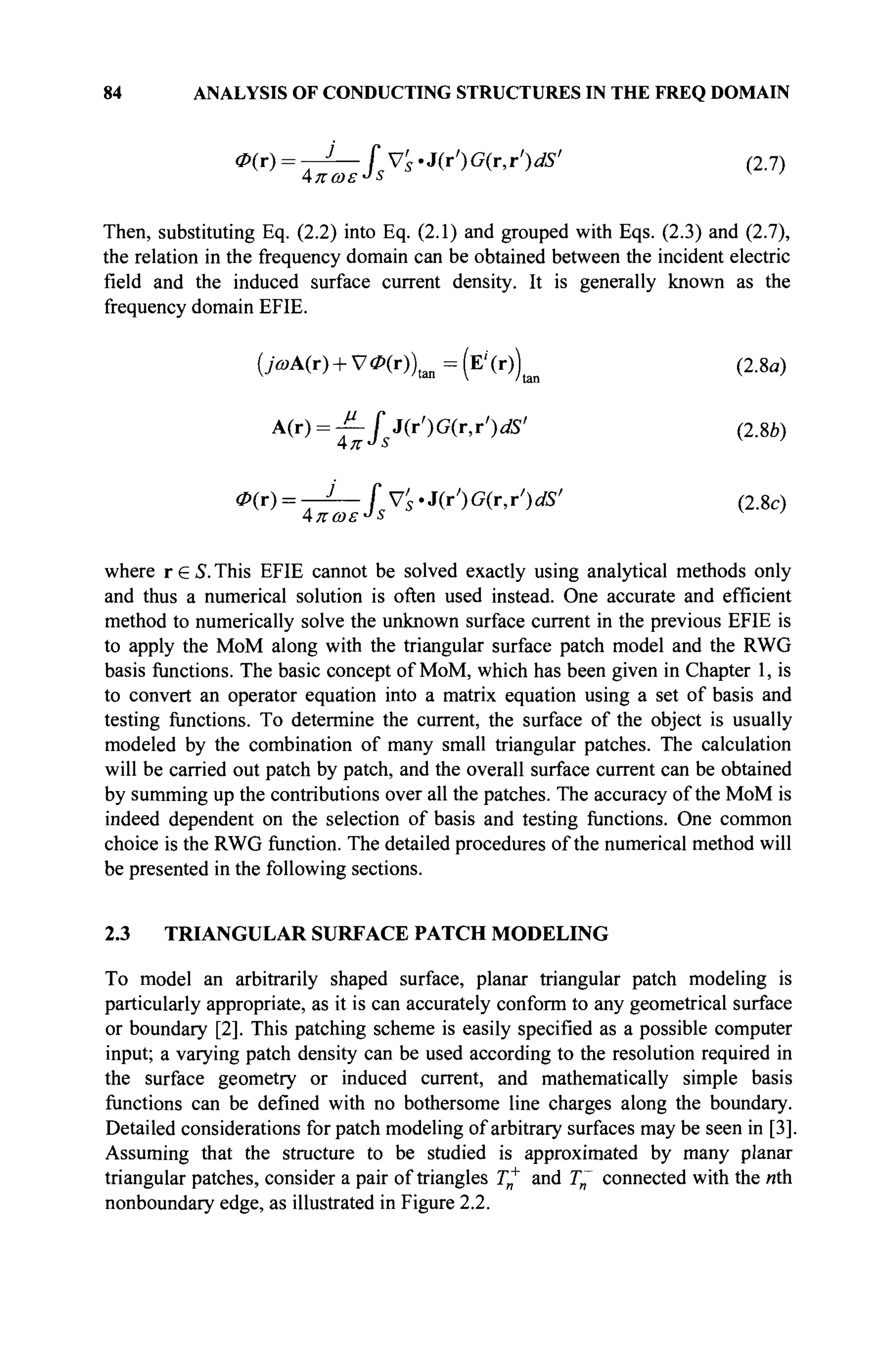 84 ANALYSIS OF CONDUCTING STRUCTURES IN THE FREQ DOMAIN
0(T) = -^—fVs-J(T')G(r,r')dS' (2.7)
Then, substituting Eq. (2.2) into Eq. (2.1) and grouped with Eqs. (2.3) and (2.7),
the relation in the frequency domain can be obtained between the incident electric
field and the induced surface current density. It is generally known as the
frequency domain EFIE.
(>A(r) + V*(r))t B n =(Ei
(r))t o (2.8«)
A
^ = T~ U(r')G(r,r')dS' (2.8b)
0{t) = -J— fv'S'3(jr')G(r,r')dS' (2.8c)
where r e S. This EFIE cannot be solved exactly using analytical methods only
and thus a numerical solution is often used instead. One accurate and efficient
method to numerically solve the unknown surface current in the previous EFIE is
to apply the MoM along with the triangular surface patch model and the RWG
basis functions. The basic concept of MoM, which has been given in Chapter 1, is
to convert an operator equation into a matrix equation using a set of basis and
testing functions. To determine the current, the surface of the object is usually
modeled by the combination of many small triangular patches. The calculation
will be carried out patch by patch, and the overall surface current can be obtained
by summing up the contributions over all the patches. The accuracy of the MoM is
indeed dependent on the selection of basis and testing functions. One common
choice is the RWG function. The detailed procedures of the numerical method will
be presented in the following sections.
2.3 TRIANGULAR SURFACE PATCH MODELING
To model an arbitrarily shaped surface, planar triangular patch modeling is
particularly appropriate, as it is can accurately conform to any geometrical surface
or boundary [2]. This patching scheme is easily specified as a possible computer
input; a varying patch density can be used according to the resolution required in
the surface geometry or induced current, and mathematically simple basis
functions can be defined with no bothersome line charges along the boundary.
Detailed considerations for patch modeling of arbitrary surfaces may be seen in [3].
Assuming that the structure to be studied is approximated by many planar
triangular patches, consider a pair of triangles Γ„+
and T~ connected with the nth
nonboundary edge, as illustrated in Figure 2.2.
 