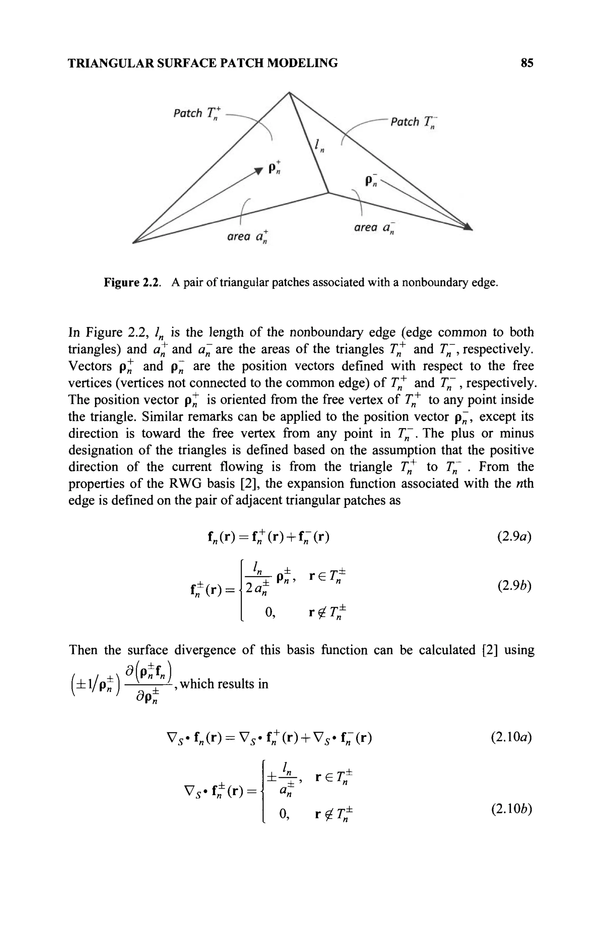 TRIANGULAR SURFACE PATCH MODELING 85
Figure 2.2. A pair of triangular patches associated with a nonboundary edge.
In Figure 2.2, /„ is the length of the nonboundary edge (edge common to both
triangles) and a^ and a~ are the areas of the triangles Γη
+
and T~, respectively.
Vectors p+ and p~ are the position vectors defined with respect to the free
vertices (vertices not connected to the common edge) of Γ„+
and T~ , respectively.
The position vector pjj" is oriented from the free vertex of Гя
+
to any point inside
the triangle. Similar remarks can be applied to the position vector p~, except its
direction is toward the free vertex from any point in T~. The plus or minus
designation of the triangles is defined based on the assumption that the positive
direction of the current flowing is from the triangle Г„+
to T~ . From the
properties of the RWG basis [2], the expansion function associated with the «th
edge is defined on the pair of adjacent triangular patches as
f„(r) = f„+
(r) + f„-(r)
^(••l·
- ^ - p ±
, г е Г е
О, г^Г±
(2.9a)
(2.9b)
Then the surface divergence of this basis function can be calculated [2] using
a/ ±f 
(zbl/p^ I —-—;—-, which results in
1 j
d9n
Vs -f„(r) = V5.f„+
(r) + V5.f„-(r) (2.10a)
Vs'tfir):
0, x<jLT± (2.106)
 
