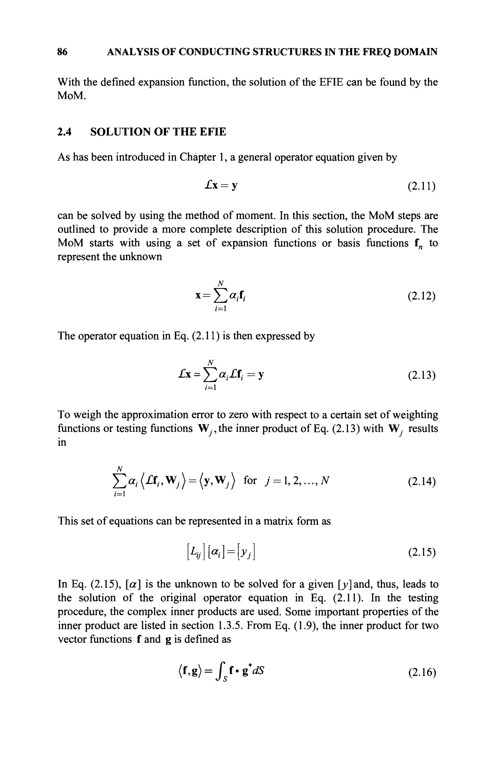 86 ANALYSIS OF CONDUCTING STRUCTURES IN THE FREQ DOMAIN
With the defined expansion function, the solution of the EFIE can be found by the
MoM.
2.4 SOLUTION OF THE EFIE
As has been introduced in Chapter 1, a general operator equation given by
-Cx = y (2.11)
can be solved by using the method of moment. In this section, the MoM steps are
outlined to provide a more complete description of this solution procedure. The
MoM starts with using a set of expansion functions or basis functions f„ to
represent the unknown
N
x=X>,f, (2.12)
/=1
The operator equation in Eq. (2.11) is then expressed by
£х = Х>,.Д.=у (2.13)
i=l
To weigh the approximation error to zero with respect to a certain set of weighting
functions or testing functions Wy,the inner product of Eq. (2.13) with W· results
in
J2a
i(£f
i>W
j) = (y>W
j) for j = l,2,...,N (2.14)
!=1
This set of equations can be represented in a matrix form as
Ы Ы = Ы (2-15)
In Eq. (2.15), [a] is the unknown to be solved for a given [y] and, thus, leads to
the solution of the original operator equation in Eq. (2.11). In the testing
procedure, the complex inner products are used. Some important properties of the
inner product are listed in section 1.3.5. From Eq. (1.9), the inner product for two
vector functions f and g is defined as
M = fsi-gdS (2.16)
 