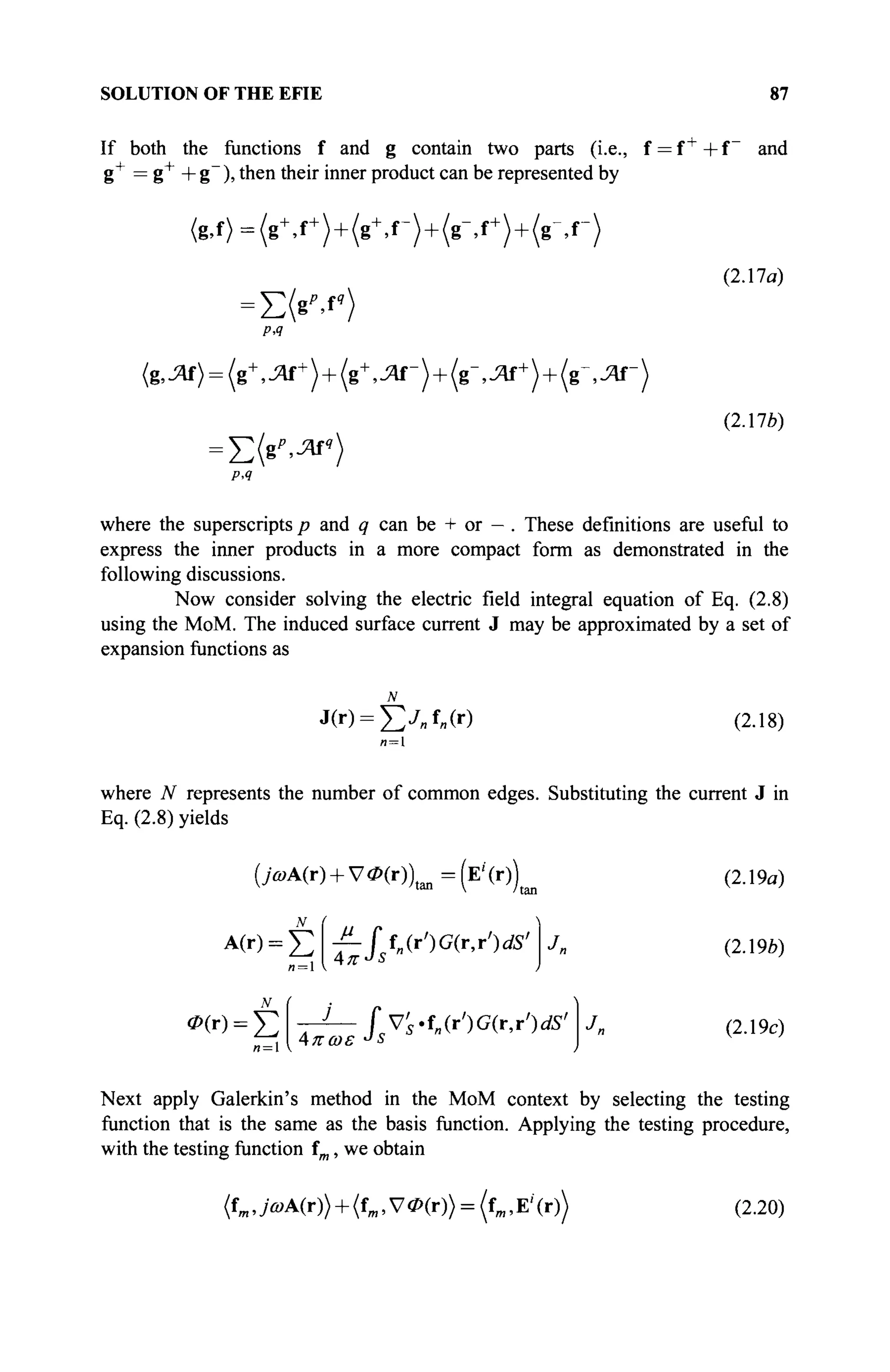 SOLUTION OF THE EFIE 87
If both the functions f and g contain two parts (i.e., f = f +
+ f and
g+
= g+
+ g~ ), then their inner product can be represented by
< g , f > = ( g +
, f +
) + ( g +
, r ) + ( g - , f +
) + ( g ^ r )
=Σ(βν)
PA
(g,JZlf) = ( g +
, ^ f +
) + (g
+
,JZif-) + (g-,JV+
) + ( g ' , J V - )
(2.17a)
(2.170)
PA
where the superscripts p and q can be + or - . These definitions are useful to
express the inner products in a more compact form as demonstrated in the
following discussions.
Now consider solving the electric field integral equation of Eq. (2.8)
using the MoM. The induced surface current J may be approximated by a set of
expansion functions as
J(r) = £yBf»(r) (2.18)
where N represents the number of common edges. Substituting the current J in
Eq. (2.8) yields
(>А(г) + У<Р(г))аш=(Е'(г))(и
A
(r
> = Σ T- Lf
«(r
')G
<r
'r
')dS
'
Д. jr и S
J,
rrl Λπωε J
s
(2.19α)
(2.196)
(2.19c)
Next apply Galerkin's method in the MoM context by selecting the testing
function that is the same as the basis function. Applying the testing procedure,
with the testing function fm, we obtain
(fm ,>A(r)) + (fm, V<P(r)> = (fm,E'(r)> (2.20)
 