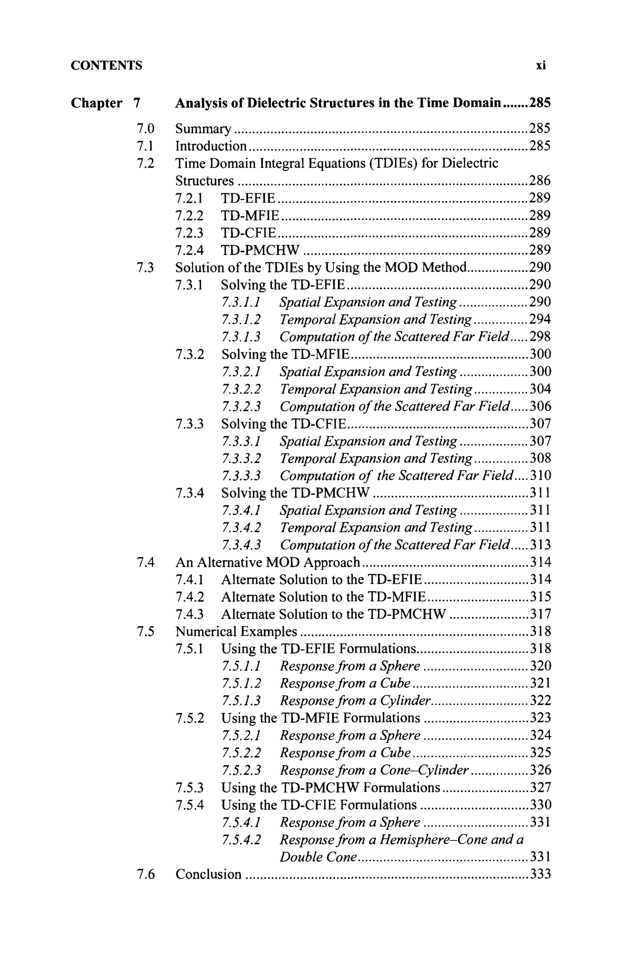 CONTENTS xi
Chapter 7 Analysis of Dielectric Structures in the Time Domain 285
7.0 Summary 285
7.1 Introduction 285
7.2 Time Domain Integral Equations (TDIEs) for Dielectric
Structures 286
7.2.1 TD-EFIE 289
7.2.2 TD-MFIE 289
7.2.3 TD-CFIE 289
7.2.4 TD-PMCHW 289
7.3 Solution of the TDIEs by Using the MOD Method 290
7.3.1 Solving the TD-EFIE 290
73.1.1 Spatial Expansion and Testing 290
73.1.2 Temporal Expansion and Testing 294
73.1.3 Computation of the Scattered Far Field 298
7.3.2 Solving the TD-MFIE 300
73.2.1 Spatial Expansion and Testing 300
73.2.2 Temporal Expansion and Testing 304
7.3.2.3 Computation of the Scattered Far Field 306
7.3.3 Solving the TD-CFIE 307
7.3.3.1 Spatial Expansion and Testing 307
7.3.3.2 Temporal Expansion andTesting 308
7.3.3.3 Computation of the Scattered Far Field.... 310
7.3.4 Solving the TD-PMCHW 311
7.3.4.1 Spatial Expansion andTesting 311
7.3.4.2 Temporal Expansion and Testing 311
73.4.3 Computation of the Scattered Far Field 313
7.4 An Alternative MOD Approach 314
7.4.1 Alternate Solution to the TD-EFIE 314
7.4.2 Alternate Solution to the TD-MFIE 315
7.4.3 Alternate Solution to the TD-PMCHW 317
7.5 Numerical Examples 318
7.5.1 Using the TD-EFIE Formulations 318
7.5.1.1 Responsefrom a Sphere 320
7.5.1.2 Responsefrom a Cube 321
7.5.1.3 Responsefrom a Cylinder 322
7.5.2 Using the TD-MFIE Formulations 323
7.5.2.1 Response from a Sphere 324
7.5.2.2 Responsefrom a Cube 325
7.5.2.3 Responsefrom a Cone-Cylinder 326
7.5.3 Using the TD-PMCHW Formulations 327
7.5.4 Using the TD-CFIE Formulations 330
7.5.4.1 Responsefrom a Sphere 331
7.5.4.2 Responsefrom a Hemisphere-Cone and a
Double Cone 331
7.6 Conclusion 333
 