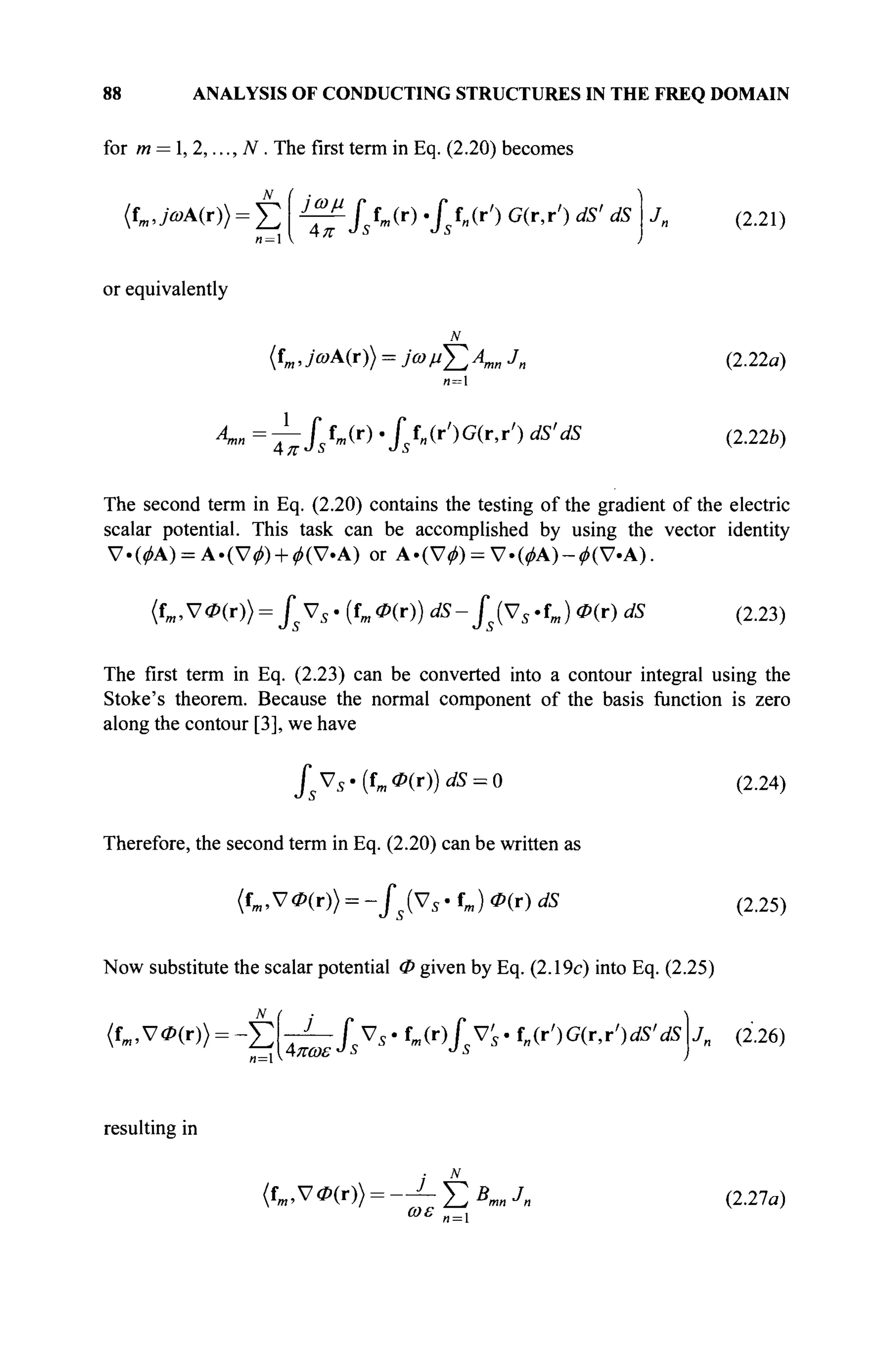 88 ANALYSIS OF CONDUCTING STRUCTURES IN THE FREQ DOMAIN
for m = 1, 2,..., N. The first term in Eq. (2.20) becomes
(fm ,>A(r)) = £ i£Ulftm(r)./ f„(r') G(r.r') dS' dS (2.21)
or equivalently
(fm, 7®A(r)) = y© / / £ Лт„ J„
л = 1
4™ = 7 " / * Л ( г )
' f' f„(r')G(r,r') dS'dS
Ц-7Г *J Ъ *J О
(2.22α)
(2.22e)
The second term in Eq. (2.20) contains the testing of the gradient of the electric
scalar potential. This task can be accomplished by using the vector identity
ν · ( Μ ) = Α·(ν^) + ^(ν·Α) or Α·(ν^) = ν·(φΑ)-φ(ν·Α).
(fm,S70(r)) = fsVs-{fm0(r)) dS-fs(Vs'fm) <P(r) dS (2.23)
The first term in Eq. (2.23) can be converted into a contour integral using the
Stoke's theorem. Because the normal component of the basis function is zero
along the contour [3], we have
/J V5 .(f„I <P(r))dS = 0 (2.24)
Therefore, the second term in Eq. (2.20) can be written as
(fm,V0(r)) = -fs(Vs· fm) <P(r) dS (2.25)
Now substitute the scalar potential Φ given by Eq. (2.19c) into Eq. (2.25)
(fm,V0(r)) = - £ ^ - / s V s . f m ( r ) J V s · f„(r')G(r,rVS'dS Jn (2.26)
resulting in
{fm,V0(r)) = -^L-f2BmnJn
ωε
(2.27a)
n = l
 
