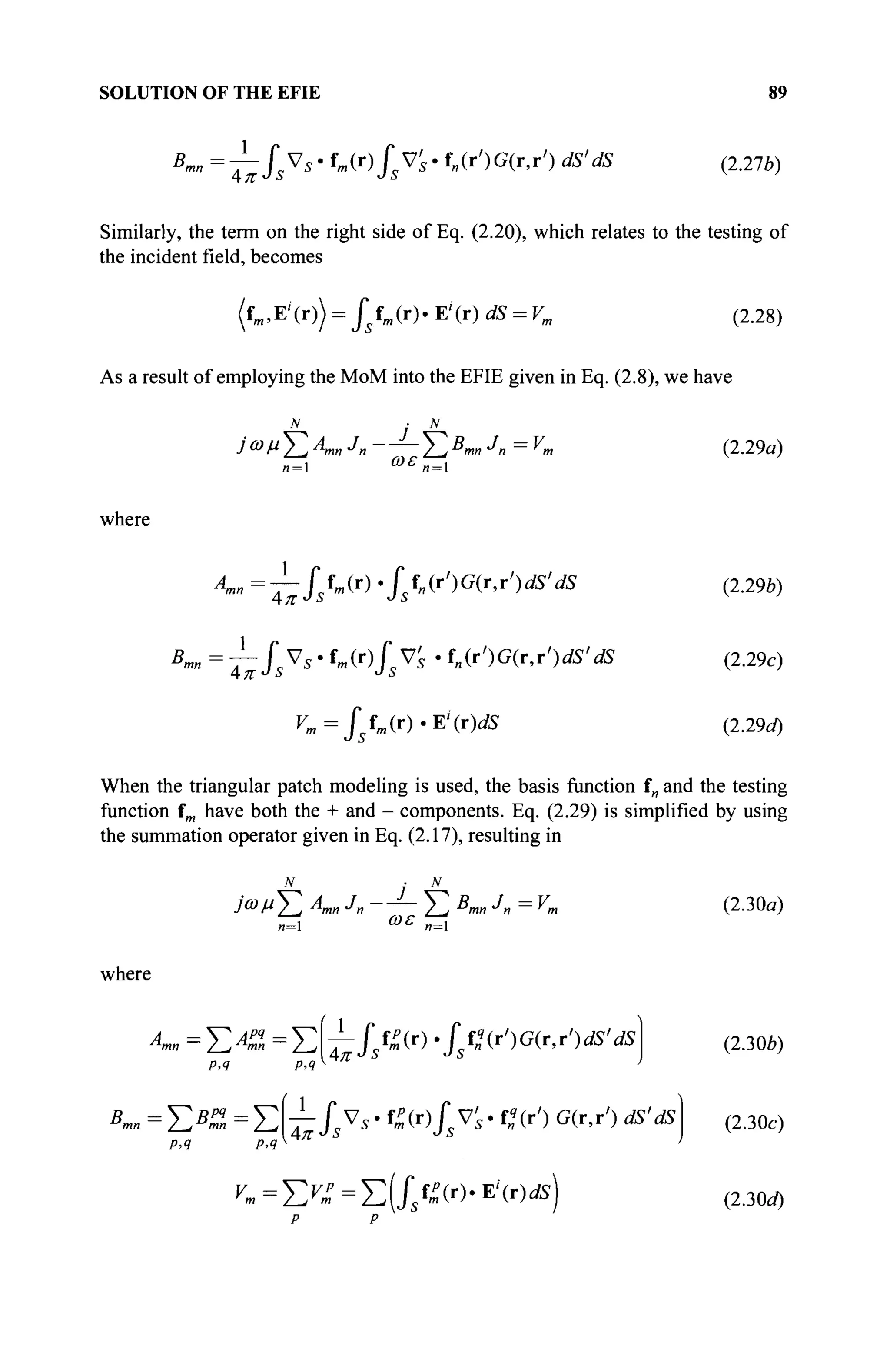 SOLUTION OF THE EFIE 89
Bmn =-^SsVs· fm(r)fsV's· f„(r')G(r,r') dS'dS (2.276)
Similarly, the term on the right side of Eq. (2.20), which relates to the testing of
the incident field, becomes
(fm,E'(r)) = Jstm(r)' E'(r) dS = Vm (2.28)
As a result of employing the MoM into the EFIE given in Eq. (2.8), we have
ίωνΣ^η J
n — ~ Σ Χ « J
n = V,.
ωε
(2.29α)
n = l
where
Α
™=τΙ5
ί
«Μ./ f„(r')G(r,r')flS'dS (2.29b)
Kn = J^f^s ' fm(r)fsV's ' fn(r')G(r,r')dS'dS (2.29c)
rm=fsfm<r)-E'(r)dS (2.29d)
When the triangular patch modeling is used, the basis function f„ and the testing
function fm have both the + and - components. Eq. (2.29) is simplified by using
the summation operator given in Eq. (2.17), resulting in
N
Σ
n=l
ίωμΣ A
mn Jn Σ B
mn J
n = К
ωε
(2.30a)
where
p, ч p>q
Amn =ΣΑΖ =J2—Js^(r) .fst2(r')G(r,r')dS'dS
Bmn=Y^BZ=^^Js^s-^(r)JsV's-fq
Ar') G(r,r') dS'dS
р,ч p,q
^=Σ^=Σ(Χ№·Ε
'(Γ))dS
(230b)
(2.30c)
(2.30c/)
 