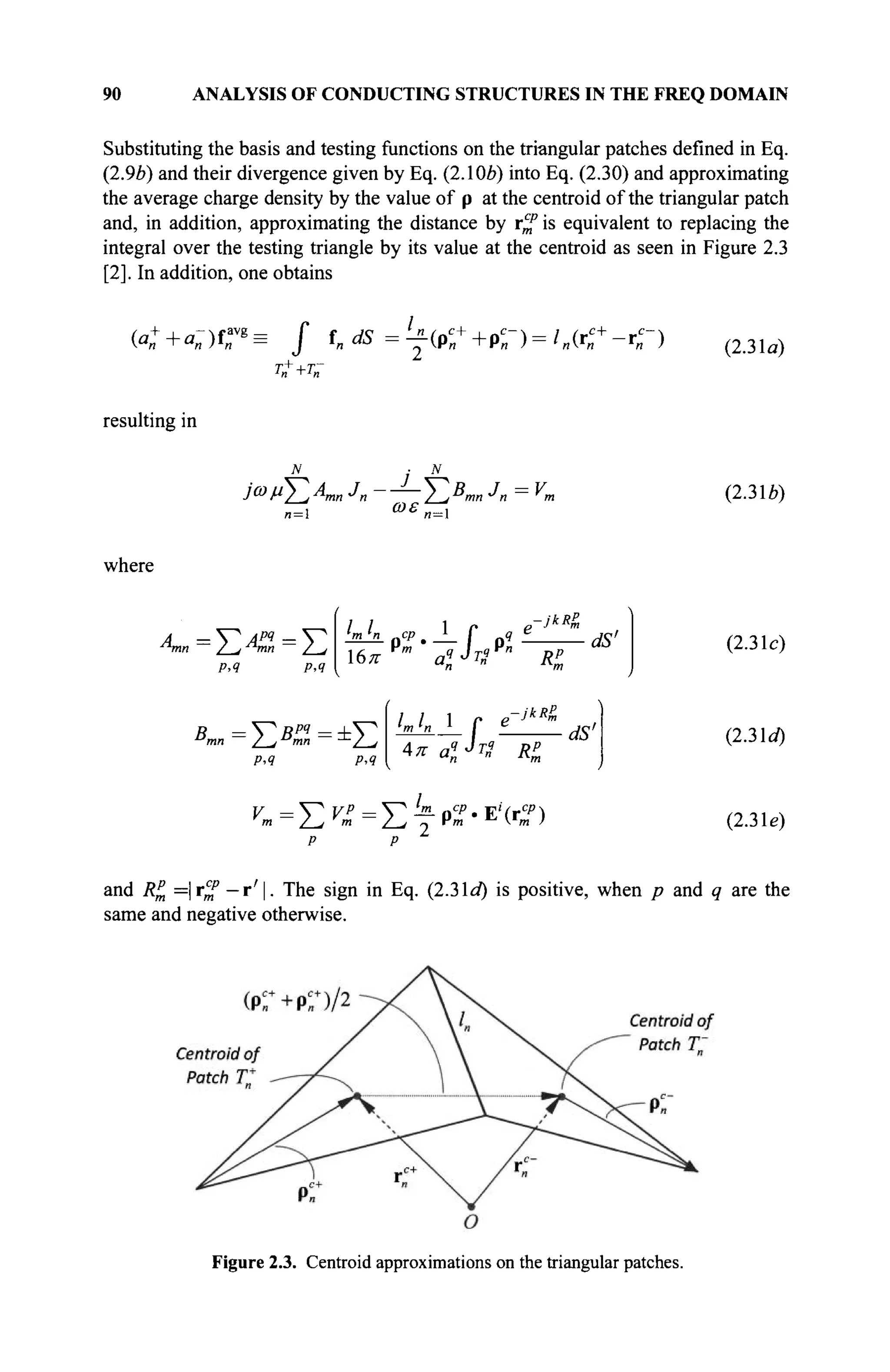 90 ANALYSIS OF CONDUCTING STRUCTURES IN THE FREQ DOMAIN
Substituting the basis and testing functions on the triangular patches defined in Eq.
(2.9b) and their divergence given by Eq. (2.106) into Eq. (2.30) and approximating
the average charge density by the value of p at the centroid of the triangular patch
and, in addition, approximating the distance by r^ is equivalent to replacing the
integral over the testing triangle by its value at the centroid as seen in Figure 2.3
[2]. In addition, one obtains
(a:+a-)tr^ J t„dS = ^ ( Ρ Γ + Ρ Γ ) = ' « ( Γ Γ - Ι Γ )
resulting in
J1- | J-
(2.3 la)
Ja>vT^AmnJn-
n= ωε
/ ; "mn J
n ~ * m
n=l
(2.3 le)
where
A = S^ Apq
= V
mn / j mn / j
Ρ·4
и,
6π
mj_n_ cp %
rm -f 9"
«JTSVn
-JkRP
В =V5P
'=±V
P,4 P,4
4
а^тГ" RP
jkRg
dS'
IlL±r ^ _
π aï Jrg Ri
dS'
(2.3 le)
(2.3 d)
^=Σ^=Στρ
»'Ε
'(Γ
^)
p P
(2.3 le)
and RP =|r
mP — Γ
Ί· The sign in Eq. (2.3 la) is positive, when p and q are the
same and negative otherwise.
Figure 2.3. Centroid approximations on the triangular patches.
 