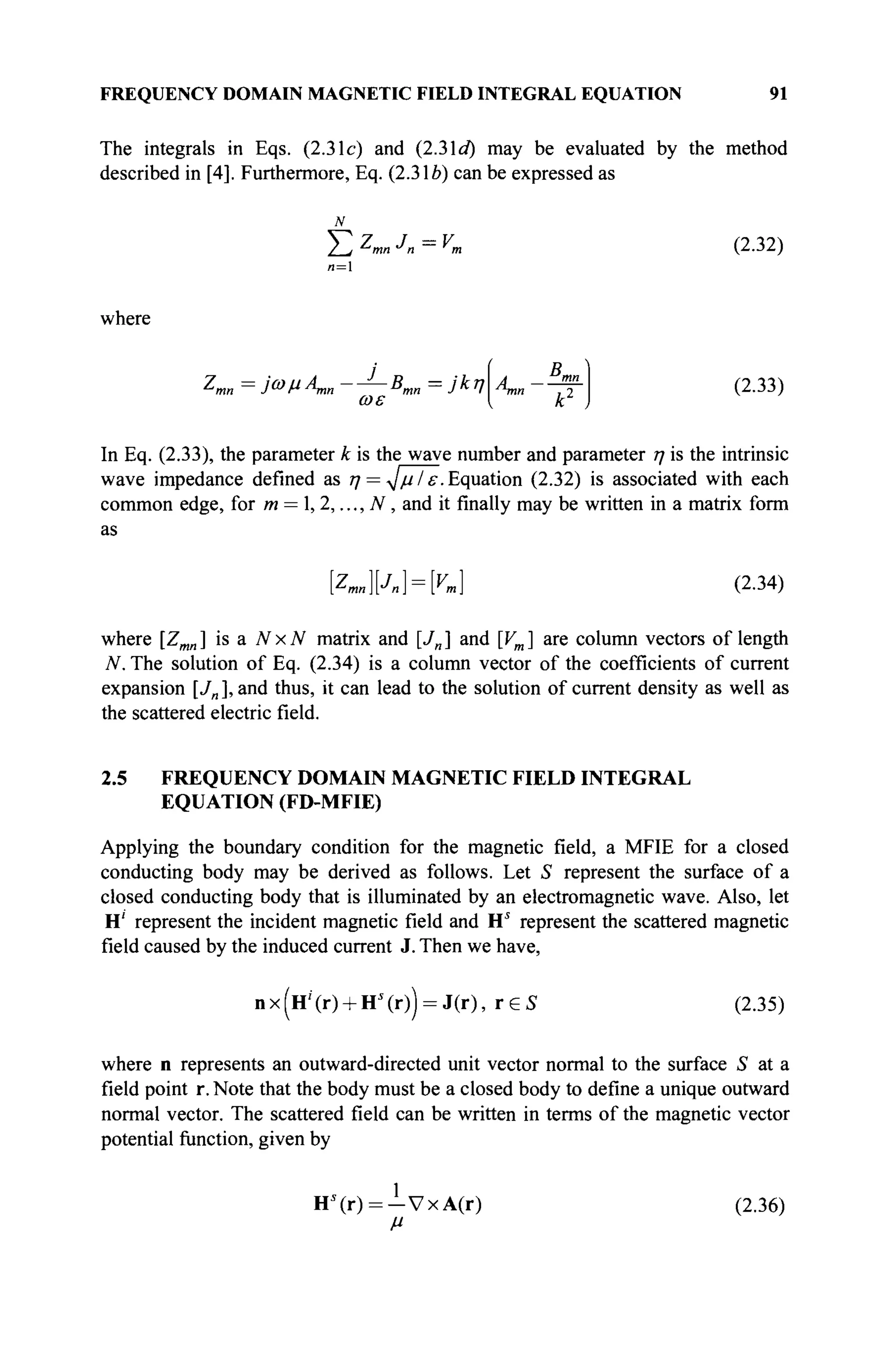 FREQUENCY DOMAIN MAGNETIC FIELD INTEGRAL EQUATION 91
The integrals in Eqs. (2.31c) and (2.3Id) may be evaluated by the method
described in [4]. Furthermore, Eq. (2.316) can be expressed as
Σ Z
mn Jn = v
m (2.32)
where
я = 1
Zmn = ΐωμΑ^, —J
—Bmn = jfy
ωε
D
A mn
(2.33)
In Eq. (2.33), the parameter к is the wave number and parameter η is the intrinsic
wave impedance defined as η = ^μΙ ε. Equation (2.32) is associated with each
common edge, for m = l,2,...,N, and it finally may be written in a matrix form
as
[Zmn][J
n = K (2.34)
where [Zmn] is a NxN matrix and [Jn] and [Vm] are column vectors of length
N. The solution of Eq. (2.34) is a column vector of the coefficients of current
expansion [./„], and thus, it can lead to the solution of current density as well as
the scattered electric field.
2.5 FREQUENCY DOMAIN MAGNETIC FIELD INTEGRAL
EQUATION (FD-MFIE)
Applying the boundary condition for the magnetic field, a MFIE for a closed
conducting body may be derived as follows. Let S represent the surface of a
closed conducting body that is illuminated by an electromagnetic wave. Also, let
H' represent the incident magnetic field and Hs
represent the scattered magnetic
field caused by the induced current J. Then we have,
n x (Нг
' (r) + HJ
(r)) = J(r), r e S (2.35)
where n represents an outward-directed unit vector normal to the surface S at a
field point r. Note that the body must be a closed body to define a unique outward
normal vector. The scattered field can be written in terms of the magnetic vector
potential function, given by
Н » = - У х А ( г ) (2.36)
 